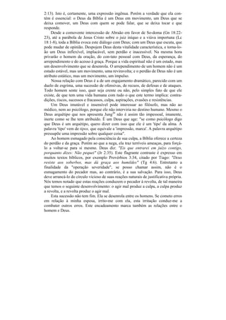 2:13). Isto é, certamente, uma expressão ingênua. Porém a verdade que ela con-
tém é essencial: o Deus da Bíblia é um Deus em movimento, um Deus que se
deixa comover, um Deus com quem se pode falar, que se deixa tocar e que
responde.
     Desde a comovente intercessão de Abraão em favor de So-doma (Gn 18:22-
23), até a parábola de Jesus Cristo sobre o juiz iníquo e a viúva importuna (Lc
18:1-8), toda a Bíblia evoca este diálogo com Deus; com um Deus que escuta, que
pode mudar de opinião. Despojem Deus desta vitalidade característica, e torna-lo-
ão um Deus inflexível, implacável, sem perdão e inacessível. Na mesma hora
privarão o homem da oração, do con-tato pessoal com Deus, da esperança, do
arrependimento e do acesso à graça. Porque a vida espiritual não é um estado, mas
um desenvolvimento que se desenrola. O arrependimento de um homem não é um
estado estável, mas um movimento, uma reviravolta; e o perdão de Deus não é um
atributo estático, mas um movimento, um impulso.
     Nossa relação com Deus é a de um engajamento dramático, parecido com um
duelo de esgrima, uma sucessão de ofensivas, de recuos, de defesas e de ataques.
Todo homem sente isso, quer seja crente ou não, pelo simples fato de que ele
existe, de que tem uma vida humana com tudo o que este termo implica: contra-
dições, riscos, sucessos e fracassos, culpa, aspirações, evasões e resistências.
     Um Deus imutável e insensível pode interessar ao filósofo, mas não ao
médico, nem ao psicólogo, porque ele não interviria no destino humano. Mesmo o
Deus arquétipo que nos apresenta Jung20 não é assim tão impessoal, imanente,
inerte como se lhe tem atribuído. É um Deus que age: "se como psicólogo digo
que Deus é um arquétipo, quero dizer com isso que ele é um 'tipo' da alma. A
palavra 'tipo' vem de tipos, que equivale a 'impressão, marca'. A palavra arquétipo
pressupõe uma impressão sobre qualquer coisa".
     Ao homem esmagado pela consciência de sua culpa, a Bíblia oferece a certeza
do perdão e da graça. Porém ao que a nega, ela traz terríveis ameaças, para forçá-
lo a voltar-se para si mesmo. Deus diz: "Eis que entrarei em juízo contigo,
porquanto dizes: Não pequei" (Jr 2:35). Este flagrante contraste é expresso em
muitos textos bíblicos, por exemplo Provérbios 3:34, citado por Tiago: "Deus
resiste aos soberbos, mas dá graça aos humildes" (Tg 4:6). Entretanto a
finalidade da "operação severidade", se posso chamar assim, não é o
esmagamento do pecador mas, ao contrário, é a sua salvação. Para isso, Deus
deve arrancá-lo do círculo vicioso de suas reações naturais de justificativa própria.
Nós temos notado que estas reações conduzem o pecador à revolta, de tal maneira
que temos o seguinte desenvolvimento: o agir mal produz a culpa, a culpa produz
a revolta, e a revolta produz o agir mal.
     Esta sucessão não tem fim. Ela se desenrola entre os homens. Se cometo erros
em relação à minha esposa, irrito-me com ela, esta irritação conduz-me a
combater outros erros. Este encadeamento marca também as relações entre o
homem e Deus.
 