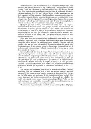 A irritação contra Deus, o conflito com ele, e o desespero amargo dessa culpa
acarretam por sua vez, fatalmente, o mal cada vez pior, e assim fecha-se o círculo
vicioso. Vemos isso claramente na história de Caim (Gn 4:1-15). Foi-nos dito que
Caim ficou muito irritado contra Deus porque ele olhou de modo mais favorável a
oferta de seu irmão Abel. Por quê? Não nos dizem a razão. Mas dizem-nos que
Abel era pastor e Caim agricultor. Abel simboliza o homem primitivo que vive
dos produtos naturais. Caim o homem civilizado que, com o seu trabalho, força a
natureza e dar-lhe mais riquezas. Pode-se então pensar que Caim sofria da doença
do homem civilizado que encontramos ainda hoje, de uma forma ampliada, no
cientista assustado pelas forças atômicas que a ciência desencadeia.
     Qualquer que seja a razão, Caim irritou-se contra Deus. Ele lançou a
responsabilidade do drama sobre Deus, porque o motivo da sua irritação foi,
precisamente, a injustiça que ele atribuiu a Deus. Porém Deus conhece este
círculo vicioso da culpa e da irritação de que falamos; ele conhecia o caminho
perigoso de Caim; ele sabia que a irritação o levaria à tentação, ao mal e até à
resolução de matar o seu irmão Abel. Deus procurou-o para arrancá-lo desta
engrenagem de cólera.
     Neste texto Deus não se mostrou como um Deus juiz, um acusador, um Deus
implacável como tanta gente o imagina. Ao contrário, Deus falou afetuosamente
com Caim, não o acusou. Ele questionou-o com bondade: "Por que você está
irritado, e por que seu rosto está abatido?" Um psicoterapeuta não age de outra
forma na presença de um paciente agressivo. Interro-ga-o para ajudá-lo a ver, de
modo claro, ele mesmo, porque é olhando para dentro de si mesmo que se escapa
desta tentação de irar-se.
     Para isto, Deus adverte Caim do perigo: "Se, todavia, procederes mal, eis que
o pecado jaz à porta; o seu desejo será contra ti". Deus o convida a tomar
consciência de sua própria responsabilidade para dominar a situação, em lugar de
submeter-se a ela. Vemos com toda clareza, já nesta velha história, o Deus que
salva; não aquele que acusa o culpado, mas o que testemunha de sua benevolência
para arrancar o homem do círculo da culpa e da cólera. É o Deus que dirá a
Ezequiel: "Tão certo como eu vivo, diz o Senhor Deus, não tenho prazer na morte
do perverso, mas em que o perverso se converta do seu caminho, e viva..." (Ez
33:11).
     Não procuro aqui estabelecer com certeza se a culpa que sufocava Caim era
uma culpa falsa ou verdadeira, pois o texto não permite sabê-lo. Será que,
realmente, Caim conduziu-se de maneira a merecer a desgraça divina? Ou será
que ele tinha apenas um sentimento de inferioridade em relação a Abel? Com
efeito, quem quer que tenha um sentimento de inferioridade em relação a seu
irmão, pensa que é menos amado e menos apreciado por Deus. Porém isto não
muda nada; quer seja a culpa falsa ou verdadeira, ela desencadeia da mesma ma-
neira o ressentimento, a cólera e a revolta contra Deus.
     O mecanismo é desencadeado, com todo o seu terrível poderio. O próprio
 