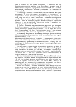 Deus, a despeito de seu esforço benevolente, é bloqueado por este
desencadeamento passional que fecha os ouvidos de Caim a seu apelo. Longe de
obter a volta de Caim para si, as perguntas de Deus atiçam ainda mais o seu furor.
Assim, quando Caim encontra o seu irmão, ele o interpela, a ira o envenena e ele
mata o seu irmão.
    O diálogo com Deus agora é diferente. Desta vez, pode-se pensar, Deus torna-
se ameaçador: "És agora, pois, maldito... serás fugitivo e errante pela terra". Eu
não penso dessa maneira. Este novo diálogo também começa com perguntas de
Deus: "Onde está Abel teu irmão?... Que fizeste?" Novamente as perguntas que
convidam Caim a voltar-se para si mesmo, a reconhecer a sua culpa para
encontrar a graça; de novo estas perguntas chocam-se com a sua cabeça dura:
"Acaso sou eu tutor de meu irmão?" Depois, sua revolta: "É tamanho o meu
castigo que já não posso suportá-lo ".
    O castigo é justamente esta culpa intolerável, esta culpa não confessada,
recalcada, amarga, e que é sentida como uma maldição e um abandono. Caim
sente-se amaldiçoado, repelido, afastado de deus. E a lei da culpa. Deus não lhe
disse: "Eu te amaldiçoo". Ele disse: "Você será maldito na terra". Deus sabia que
esta corrente culpa-cólera-crime-culpa só poderia levá-lo ao desespero.
    A prova é que Deus, longe de oprimir Caim, tenta ainda protegê-lo contra as
últimas consequências deste mecanismo, pondo um sinal em Caim para impedir
que o matassem (Gn 4:15).
A última consequência de toda esta lei da culpa é a insegurança. O crime atrai o
crime, assim como a culpa suscita o medo; a consciência de ter matado atrai o
medo de ser morto: "quem comigo se encontrar me matará", exclama Caim. Pela
proteção que lhe dá, Deus completa o que agora se chama em psicologia de um
gesto de segurança.
    Esta relação entre a culpa e o medo já encontramos na narrativa do Jardim do
Éden, no diálogo entre Deus e Adão, após a queda: "Onde estás?", pergunta
Deus; "Tive medo e me escondi", diz Adão (Gn 3:10). Sabemos o diálogo que se
seguiu, os males, as penas, os sofrimentos que Deus anuncia à serpente, à mulher
e ao homem (Gn 3:14-19). Isso é geralmente tomado como uma sentença de
Deus, um castigo com o qual ele pune os culpados.
    Em uma interpretação como esta, parece que Deus teria feito Adão cair em
uma armadilha. Ele o havia proibido de comer da árvore do conhecimento do bem
e do mal. Esta interdição apresenta~se também como uma ordem arbitrária, uma
espécie de capricho autoritário de Deus, para induzir Adão à tentação da
desobediência e para esmagá-lo em seguida com a sua punição. Esta maneira
tradicional de compreender este trecho me parece insustentável.
    É claro que Deus sabia a que males (até a própria morte) Adão expor-se-ia se
comesse desta árvore, se ele aspirasse ser o seu próprio Deus, julgando por si
mesmo o bem e o mal. Não foi por capricho, mas para protegê-lo contra estas
consequências que Deus proibiu-o de comer da árvore. Quando ele a comeu, Deus
 