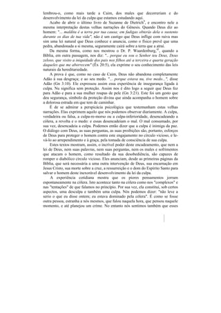 lembrou-o, como mais tarde a Caim, dos males que decorreriam e do
desenvolvimento da lei da culpa que estamos estudando aqui.
     Acabo de abrir o último livro de Suzanne de Dietrich9, e encontro nele a
mesma interpretação destas velhas narrações do Gênesis. Quando Deus diz ao
homem: "... maldita é a terra por tua causa; em fadigas obterás dela o sustento
durante os dias de tua vida", não é um castigo que Deus inflige com raiva mas
sim uma lei natural que Deus conhece e anuncia, como o físico prevê que uma
pedra, abandonada a si mesma, seguramente cairá sobre a terra que a atrai.
     Da mesma forma, como nos mostrou o Dr. P. Waardenburg,45, quando a
Bíblia, em outra passagem, nos diz: ".. porque eu sou o Senhor teu Deus, Deus
zeloso, que visito a iniquidade dos pais nos filhos até a terceira e quarta geração
daqueles que me aborrecem" (Êx 20:5), ela exprime o seu conhecimento das leis
naturais da hereditariedade.
     A prova é que, como no caso de Caim, Deus não abandona completamente
Adão à sua desgraça; e ao seu medo. "... porque estava nu, tive medo...", disse
Adão (Gn 3:10). Ele expressou assim essa experiência de insegurança ligada à
culpa. Nu significa sem proteção. Assim nos é dito logo a seguir que Deus fez
para Adão e para a sua mulher roupas de pele (Gn 3:21). Este foi um gesto que
deu segurança, símbolo da proteção divina que ainda acompanha o homem sobre
a dolorosa estrada em que tem de caminhar.
     É de se admirar a perspicácia psicológica que testemunham estas velhas
narrações. Elas exprimem aquilo que nós podemos observar diariamente. A culpa,
verdadeira ou falsa, a culpa-re-morso ou a culpa-inferioridade, desencadeando a
cólera, a revolta e o medo: e essas desencadeiam o mal. O mal consumado, por
sua vez, desencadeia a culpa. Podemos então dizer que a culpa é inimiga da paz.
O diálogo com Deus, as suas perguntas, as suas proibições são, portanto, esforços
de Deus para proteger o homem contra este engajamento no círculo vicioso, e le-
vá-lo ao arrependimento e à graça, pela tomada de consciência de sua culpa.
     Estes textos mostram, assim, o incrível poder deste encadeamento, que nem a
lei de Deus, nem suas palavras, nem suas perguntas, nem os males e sofrimentos
que atacam o homem, como resultado da sua desobediência, são capazes de
romper o diabólico círculo vicioso. Eles anunciam, desde as primeiras páginas da
Bíblia, que será necessária a uma outra intervenção de Deus, sua encarnação em
Jesus Cristo, sua morte sobre a cruz, a ressurreição e o dom do Espírito Santo para
salvar o homem deste inexorável desenvolvimento da lei da culpa.
     A experiência cotidiana mostra que os piores pensamentos jorram
espontaneamente na cólera. Isto acontece tanto na cólera como nos "complexos" e
nas "tentações" de que falamos no princípio. Por sua vez, ela constitui, sob certos
aspectos, uma desculpa e também uma culpa. Nós podemos dizer: "não leve a
serio o que eu disse ontem; eu estava dominado pela cólera". É como se fosse
outra pessoa, estranha a nós mesmos, que falou naquela hora, que pensou naquele
momento, e até planejou um crime. No entanto nós sentimos também que esses
 