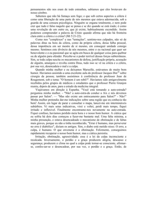 pensamentos não nos eram de todo estranhos, sabíamos que eles brotavam do
nosso cérebro.
     Sabemos que não há fumaça sem fogo; e que sob certos aspectos a cólera é
como uma liberação de uma parte de nós mesmos que estava adormecida, sob a
guarda de uma censura psicológica. Ninguém se engana totalmente, e nem pode
crer que tudo é falso naquilo que se pensa e se diz quando se está irado; é como
uma revelação de um outro eu, que já existe, habitualmente escondido. Assim
podemos compreender a palavra de Cristo quando afirma que não há fronteira
clara entre a cólera e o crime! (Mt 5:21-22).
     Como nos "complexos" e nas "tentações", sentimo-nos culpados, não só de
palavras ditas na hora da cólera, como da própria cólera, dessa falha pessoal,
dessa impotência em ser mestre de si mesmo, em conseguir unidade consigo
mesmo. Sentimos este divórcio de nós mesmos, entre o eu racional que quer ser
benevolente e o eu passional que se agita em busca de qualquer coisa para quebrar
ou de alguém para ofender. Percebe-se o poder terrível dessas forças subterrâneas.
Sim, se toda culpa suscita os mecanismos de defesa, justificação própria, acusação
de alguém, amargura e revolta contra Deus, tudo isso se vê na cólera e a cólera,
por sua vez, desencadeia o mal e a culpa.
     Quando minha mulher e eu deixamos Marseille, estávamos de muito bom
humor. Havíamos assistido a uma excelente aula do professor Jacques Dor10 sobre
cirurgia da pessoa; também assistimos à conferência do professor Jean de
Rougemont, sob o tema: "O homem é um robô?". Havíamos sido amigavelmente
recebidos pelos grupos de médicos e estudantes que o professor Pierre Granjon
reuniu, depois de anos, para o estudo da medicina integral.
     Viajávamos em direção à Espanha. "Você está tomando a auto-estrada?
perguntou minha mulher. - "Não! a auto-estra-da conduz a Aix e nós devemos
passar por Salon". — "Mas não existe um entrocamento para Salon?" - Não!"
Minha mulher pretendia dar-me indicações sobre uma região que eu conhecia tão
bem! Assim, em lugar de parar e consultar o mapa, lancei-me em intermináveis
subúrbios. Vi mais setas indicativas, virei e voltei, perdi mais tempo, fiquei
irritado e inflexível. Finalmente encontramo-nos novamente na auto-estrada.
Fiquei confuso, havíamos perdido meia hora e o nosso bom humor. A ciática que
eu sofria há dois dias começou a fazer-me bastante mal. Uma falta mínima, a
minha presunção, e estava desencadeado o mecanismo de obstinação e de faltas
mais graves, porque eu não a tinha reconhecido, "Errar é humano, mas perseverar
no erro é diabólico", diziam os antigos. Sim, o diabo está metido nisso. O erro, a
culpa, é humano. O que envenena é a obstinação. Felizmente, conseguimos
rapidamente recuperar o nosso bom humor, mas a ciática persistiu.
     Irritação, obstinação, agressividade: essa é a lei da culpa inconsciente e
recalcada. Inversamente, o perdão e a graça produzem alegria, descanso e
segurança; produzem o clima no qual a culpa pode tornar-se consciente, afirmar-
se, confes-sar-se e desencadear, por sua vez, o perdão e a graça. Então, de
 