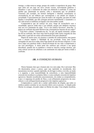 inimiga, a culpa torna-se amiga, porque ela conduz à experiência da graça. Mas
aqui entra em um jogo um novo círculo vicioso, terrivelmente poderoso e
dramático: é que o sentimento de culpa cria obstáculo à confissão. É como um
ratinho que, penetrando na ratoeira, solta o mecanismo que vai prendê-lo.
Tomemos, por exemplo, um homem inteligente e idealista; examinamos as
circunstâncias de sua infância que corromperam a sua atitude em relação à
sexualidade. É precisamente por causa do medo e da vergonha, que para ele estão
ligados à sexualidade, que não consegue procurar normalmente o casamento e a
sua vida sexual se estabelece na ligação com uma mulher casada.
     Compreende-se que tal começo em sexo, longe de reconciliá-lo com a
sexualidade, agravou ainda mais a sua inibição, porque este adultério suscitava
nele um vivo sentimento de culpa. ''Você é um católico fervoroso", disse-lhe, "a
prática da confissão não pode libertá-lo das consequências funestas da sua culpa?"
- "Veja bem o drama," respondeu-me ele, "eu que, até aquele momento, sempre
fui fiel na confissão, não ousei mais fazê-la porque tinha muita vergonha de uma
falta sobre a qual não me sentia suficientemente forte para abandonar".
     Depois de muitos anos, ele retomou o caminho do confessionário, mas jamais
com o mesmo impulso e fidelidade da sua juventude. Esses anos foram
carregados de uma nova culpa, desta fuga diante de seus deveres religiosos. E esta
nova culpa veio paralisar ainda o desenvolvimento de sua vida e comprometer a
sua cura psicológica. A maior parte dos católicos que criticam a sua igreja
descobrem, quando nós os ajudamos a tornar-se sinceros consigo mesmos, que
estas críticas servem de cobertura a um sentimento de culpa por terem evitado a
confissão.



                    18. A CONDIÇÃO HUMANA


     Parece bastante claro que o homem não vive sem culpa. Ela é universal. Mas
ela desencadeia, pouco a pouco, quer seja reprimida ou reconhecida, dois
mecanismos inversos: quando reprimida, ela dá lugar à cólera, à revolta, ao medo
e à angústia, a uma insensibilidade da consciência, a uma impossibilidade
crescente de reconhecer as próprias faltas e a uma exaltação crescente de impulsos
agressivos. Quando reconhecida conscientemente, ela conduz ao arrependimento,
à paz e à segurança do perdão de Deus, a um refinamento progressivo da cons-
ciência e a um enfraquecimento progressivo dos impulsos agressivos.
    Compreende-se a partir daí o caráter ambivalente da religião, que todos os
médicos podem constatar no seu encontro diário com as pessoas. A religião pode
libertar ou esmagar, ela pode culpar ou libertar da culpa. Uma religião moralista,
 