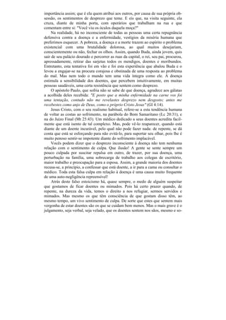 importância assim; que é ela quem atribui aos outros, por causa de sua própria ob-
sessão, os sentimentos de desprezo que teme. E eis que, na visita seguinte, ela
cruza, diante de minha porta, com operários que trabalham na rua e que
comentam entre si: "Você viu os óculos daquela moça?"
     Na realidade, há no inconsciente de todas as pessoas uma certa repugnância
defensiva contra a doença e a enfermidade, vestígios da miséria humana que
preferimos esquecer. A pobreza, a doença e a morte trazem ao espírito o problema
existencial com uma brutalidade dolorosa, ao qual muitos desejariam,
conscientemente ou não, fechar os olhos. Assim, quando Buda, ainda jovem, quis
sair de seu palácio dourado e percorrer as ruas da capital, o rei, seu pai, procurou,
apressadamente, retirar das sarjetas todos os mendigos, doentes e moribundos.
Entretanto, esta tentativa foi em vão e foi esta experiência que abalou Buda e o
levou a engajar-se na procura corajosa e obstinada de uma resposta ao problema
do mal. Mas nem todo o mundo tem uma vida íntegra como ele. A doença
estimula a sensibilidade dos doentes, que percebem intuitivamente, em muitas
pessoas saudáveis, uma certa resistência que sentem como desprezo.
     O apóstolo Paulo, que sofria não se sabe de que doença, agradece aos gálatas
a acolhida deles recebida: "E posto que a minha enfermidade na carne vos foi
uma tentação, contudo não me revelastes desprezo nem desgosto; antes me
recebestes como anjo de Deus, como o próprio Cristo Jesus" (Gl 4:14).
     Jesus Cristo, com o seu realismo habitual, refere-se a esta tendência humana
de voltar as costas ao sofrimento, na parábola do Bom Samaritano (Lc 20:31), e
na do Juízo Final (Mt 25:43). Um médico dedicado a seus doentes acredita facil-
mente que está isento de tal complexo. Mas, pode vê-lo reaparecer, quando está
diante de um doente incurável, pelo qual não pode fazer nada: de repente, se dá
conta que está se esforçando para não evitá-lo, para suportar seu olhar, pois lhe é
muito penoso sentir-se impotente diante do sofrimento implacável.
     Vocês podem dizer que o desprezo inconsciente à doença não tem nenhuma
relação com o sentimento de culpa. Que ilusão! A gente se sente sempre um
pouco culpada por suscitar repulsa em outro, de trazer, por sua doença, uma
perturbação na família, uma sobrecarga de trabalho aos colegas de escritório,
maior trabalho e preocupação para a esposa. Assim, a grande maioria dos doentes
recusa-se, a princípio, a confessar que está doente, a ir para a cama ou consultar o
médico. Toda esta falsa culpa em relação à doença é uma causa muito frequente
de uma auto-negligência repreensível!
     Atrás deste falso estoicismo há, quase sempre, o medo de alguém suspeitar
que gostamos de ficar doentes ou mimados. Pois há certo prazer quando, de
repente, na dureza da vida, temos o direito a nos refugiar, sermos servidos e
mimados. Mas mesmo os que têm consciência de que gostam disso têm, ao
mesmo tempo, um vivo sentimento de culpa. De sorte que estes que sentem mais
vergonha de estar doentes são os que se cuidam bem menos. Mas o mais grave é o
julgamento, seja verbal, seja velado, que os doentes sentem nos sãos, mesmo e so-
 