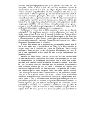 com uma formação impregnada de tabus e que apresenta Deus como um Deus
ameaçador, suscita o medo e com ele todo este mecanismo sinistro de
endurecimento, de revolta e de mal. Uma religião da graça rompe este círculo
vicioso, conduz ao arrependimento e por ele à libertação da culpa. Isto não tem
nada a ver com os debates dogmáticos que travam as diversas confissões cristãs. É
um assunto puramente psicológico. Em todas as igrejas e em todas as
comunidades cristãs, há espíritos moralistas imbuídos de julgamento que cultivam
a culpa doentia; e espíritos generosos, mensageiros de Deus, que perdoam, que
tornam leve esta culpa. Eles podem, tanto uns como outros, apoiar suas atitudes
em passagens da Bíblia, onde encontramos afirmações seguras sobre a graça e
ameaças severas. Nós já vimos que na passagem da mulher adúltera Jesus fala de
modo muito diferente com a mulher e com os seus acusadores.
     Infelizmente as pessoas lêem na Bíblia justamente os textos que não lhes são
endereçados! Nós, psicólogos, devemos mostrar, claramente, estes casos às
igrejas porque se trata de uma fonte de inumeráveis catástrofes. Os que se dizem
satisfeitos consigo mesmo, ao preço da repressão da sua culpa, os que desprezam
e julgam os outros e se gabam de suas virtudes lêem as afirmações da graça que
dizem respeito aos que eles maltratam. E estes últimos obcecam-se com a leitura
das ameaças divinas que visam os primeiros.
     E como duas pessoas que se encontram em circunstâncias opostas, uma de
luto e outra alegre com o nascimento de um filho. Envio dois telegramas ao
mesmo tempo, um de condolências e outro de felicitações. Mas o correio
confunde os dois telegramas, envia o telegrama de felicitações ao que estava de
luto e o de condolências ao feliz papai. Dá para perceber imediatamente que
houve um engano.
     O mal é que nossos doentes cometem este erro sem perceber. Isto manifesta-
se mais nos deprimidos, angustiados, desprezados, envergonhados que, em lugar
de apropriarem-se das consolações maravilhosas que a Bíblia lhes destina,
procuram nela, com uma obstinação mórbida, todos os textos sobre a severidade
de Deus, sua cólera, maldições e castigos. Eles marti-rizam-se ainda mais com
estes versículos bíblicos que não os visam e alimentam sua angústia com
condenações implacáveis que não lhes concernem. Eles pensam, por exemplo,
que cometeram pecado contra o Espírito Santo, e nos citam a palavra de Jesus:
"Mas aquele que blasfemar contra o Espírito Santo não tem perdão para sempre,
visto que ê réu de pecado eterno" (Mc 3:29). O cúmulo é que o mecanismo
automático e irresponsável de associações de idéias os leva a pensamentos blas-
femos; como se sabe, é suficiente querer evitar um pensamento para que esse
pensamento surja em nós. Na realidade, esta palavra de Cristo não se endereça ao
homem angustiado que, por medo de blasfemar pode, por isso mesmo, ter um
pensamento de blasfêmia. Mas, ao contrário, é endereçado àquele que, cheio de
satisfação própria e isento de convicção de culpa, despreza a salvação, o dom do
Espírito Santo. De modo que se pode dizer com certeza que quem teme ter
 
