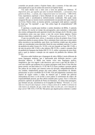 cometido um pecado contra o Espírito Santo, não o cometeu. O fato dele estar
preocupado prova que ele ainda está sensível ao Espírito Santo.
    Um outro doente veio a mim com o texto da epístola aos Hebreus: "É
impossível, pois, que aqueles que uma vez foram iluminados... e provaram a boa
palavra de Deus... e caíram, sim, é impossível outra vez renová-los..." (Hb 6:4-6).
Uma experiência espiritual o havia libertado de seu pecado. E ei-lo aqui, no-
vamente caído e acreditando-se definitivamente condenado. Não pude senão
assegurar-lhe que eu mesmo recaio constantemente nos pecados dos quais Deus já
me livrou. Outros citam, na mesma epístola, a passagem onde aparece a questão
de Esaú que "foi rejeitado", e que "não achou lugar de arrependimento" (Hb
12:15-17).
    É oportuna a ocasião para lembrar o caráter dramático da Bíblia. A epístola
aos Hebreus foi escrita no tempo das perseguições, para aumentar a tenacidade
dos crentes enfraquecidos pelo aparente triunfo dos inimigos da fé. Devido a uma
circunstância como essa que temos o tom tão severo destas páginas. Outros
doentes citam João, o apóstolo do amor: "... Há pecado para morte..." (1 Jo 5:16).
    O que nos perturba mais, talvez, é encontrar na boca do próprio Jesus Cristo
numerosas alusões às penas eternas. Devo entretanto fazer notar que a maior parte
delas encontra-se nas parábolas, quer dizer, nas histórias criadas que não podem
então ser consideradas como descrição literal de uma realidade concreta. É o caso
da parábola do pobre Lázaro (Lc 16:24); a do joio lançado ao fogo (Mt 13:40); a
da rede de peixes (Mt 13:48); a dos talentos (Mt 25:30), e ainda o estranho final
da parábola do banquete das bodas (Mt 22:13). E, enfim, a presença do juízo final,
para o qual já chamei a atenção em um aspecto da parábola dos talentos (Mt
25:41).
    Devemos então lembrar que a linguagem de toda a Bíblia é muito diferente da
nossa linguagem moderna, que é apaixonada pela definição precisa e pela
descrição objetiva. A Bíblia tem muitas vezes uma linguagem poética,
imaginativa, que visa sugerir e não descrever, que evoca e que não dá razões. E
com este espírito que podemos ler as quatro passagens onde Jesus Cristo fala das
penas eternas: em duas delas (Lc 13:28; Mt 8:12) Jesus combate a posição gabola
dos judeus de seu tempo, por estarem certos da salvação, independentemente de
sua conduta, simplesmente porque eles eram judeus, descendentes de Abraão,
pertencentes ao povo escolhido (Jo 8:33-44). Este pré-julgamento constituía uma
espécie de seguro contra a culpa, de maneira que o sentido das palavras
ameaçadoras de Jesus é o de revelar a esses judeus os sentimentos de culpa e de
responsabilidade pessoal, que lhes abrirá caminho para a graça. Este é o tema dos
primeiros capítulos da epístola de Paulo aos Romanos. As outras duas passagens,
que formam um par, encontram-se no Evangelho de Mateus: "Portanto, se a tua
mão ou o teu pé te faz tropeçar, corta-o e lança-o fora de ti; melhor é entrares na
vida manco ou aleijado, do que, tendo duas mãos ou dois pés, seres lançado no
fogo eterno" (Mt 18:8 e 5:29-30). Não penso que alguém possa contestar o caráter
 