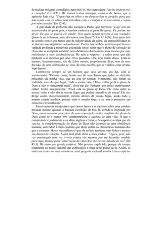de realizar milagres e prodígios para tocá-lo. Mas acrescenta: "eu lhe endurecerei
o coração" (Êx 4:21). Há muitos textos análogos, como o de Isaías, que o
apóstolo João cita: "Cegou-lhes os olhos e en-dureceu-lhes o coração, para que
não vejam com os olhos nem entendam com o coração e se convertam e sejam
por mim curados" (Jo 12:40).
    A gravidade do problema não escapou a Paulo, que escreveu: "Logo tem ele
misericórdia de quem quer, e também endurece a quem lhe apraz. Tu, porém, me
dirás: De que se queixa ele ainda? Pois quem jamais resistiu à sua vontade?
Quem és tu, ó homem, para discutires com Deus?" (Rm 9:18-20). Este texto está
de acordo com o que temos dito da subjetividade da culpa, da impossibilidade de
se discutir isso objetiva e racionalmente. Porém nós também sentimos que há uma
verdade profunda e misteriosa escondida nisso: saber que o plano de salvação de
Deus não se completa somente pela obediência dos homens, mas mesmo por suas
resistências e suas desobediências. Há nele a resposta ' a todos esses que não
perdoam a si mesmos por seus erros passados. Ora, vejo muito disso. Trata-se
mesmo, frequentemente, não de faltas morais, propriamente ditas, mas de uma
decisão, de uma orientação de vida, de uma escolha que se verifica estar errada,
logo depois.
    Lembro-me sempre de um homem que veio ver-me, um dia, com ar
transtornado. "Dei-me conta, lendo um de seus livros que todas as decisões
principais da minha vida, que eu cria ter tomado livremente, não foram na
realidade mais do que fugas. Toda a minha vida é falsa, então perdi o plano de
Deus e não o reencontrei mais", disse-me ele. Pensem: que culpa experimentei
então! Tentei assegurar-lhe: "Você está no plano de Deus. Ele reina sobre as
nossas vidas e não são as nossas fugas que podem impedi-lo de reinar! Ele nos
dirige assim, misteriosamente, mesmo através de nossas fugas, senão todo o
mundo estaria perdido, porque todo o mundo foge, e eu sou o primeiro, em
inúmeras circunstâncias".
    Essas censuras inesgotáveis que tantos fazem a si mesmos sobre uma conduta
passada mesmo quando a haviam escolhido de boa fé, crendo-a inspirada por
Deus, essas censuras procedem de uma concepção muito simplista do plano de
Deus como se o menor erro comprometesse o sucesso de uma vida! O que o
compromete é justamente esta idéia, ingênua e falsa, o desespero e a culpa que ela
suscita. A complementação do plano de Deus não depende de uma obediência
humana, sem falta! É bem evidente que Deus utiliza as obediências humanas dos
que o escutam. Mas o maravilhoso é que ele utiliza, também, suas faltas e mesmo
sua dureza de coração. Assim José pôde dizer a seus irmãos: "Agora, pois, não
vos entristeçais nem vos irriteis contra vós mesmos por me haverdes vendido
para aqui, porque para conservação da vida,Deus me enviou adiante de vós" (Gn
45:5). Há nisso um grande mistério. Não procuro explicá-lo, porque ele escapa
totalmente ao plano racional das explicações e situa-se no plano da fé. Assim, se
sinto um revés no meu ministério, uma pergunta racional assalta o meu espírito:
 