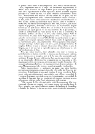 de quem é a falta? Minha ou de outra pessoa? Talvez nem de um nem de outro.
Talvez, simplesmente não seja o tempo. Nós encontramos frequentemente na
Bíblia a noção de que há um tempo de Deus, que é necessário esperar. Minha
culpa talvez seja exatamente a minha impaciência. Porém, é também frequente
pressupor-se a vontade de Deus. Seu plano ultrapassa infinitamente a minha
visão. Possivelmente, meu fracasso tem um sentido, no seu plano, que não
consigo ver completamente. Tenho a tendência de identificar a minha causa com a
de Deus, o meu sucesso com o seu sucesso, o meu fracasso com o seu fracasso. Se
Deus mostra a minha responsabilidade nesse fracasso, tenho de reconhecer a
minha falta, mas não me consumir por causa dela. Nem, sobretudo, cair em um
espírito de julgamento, atribuindo o meu fracasso ao endurecimento daquele
homem que não pude ajudar. Pela fé, devo ver a vontade de Deus mesmo nas
resistências que aquela pessoa põe ao meu ministério. Tal é, por exemplo, o
sentido do endurecimento de Faraó, porque ele dá a Deus a oportunidade de
manifestar a poderosa salvação do seu povo. Tal é o sentido, segundo Paulo, do
endurecimento dos judeus diante da pregação de Cristo. "A transgressão deles
redundou em riqueza para o mundo" (Rm 11:12). Ele quer dizer com isso que se
os judeus não houvessem rejeitado a Cristo ele ficaria restrito, de alguma maneira,
ao plano nacional. Cristo seria, simplesmente, o Messias que eles esperavam para
conseguir a salvação exclusiva para o seu povo. Assim, esta noção misteriosa de
um plano de Deus, no qual se integram até as nossas faltas, culmina na cruz do
Gólgota, que é, por sua vez, a expressão suprema da culpa humana e o ato
supremo da salvação de Deus.
    Nós, que somos médicos, fomos chamados para curar os homens e,
particularmente, os doentes, com todos os meios de que dispomos, com a ciência,
com a técnica, com o coração e com a fé. Se eles estão atormentados pelo
sentimento de culpa, devemos então mostrar-lhes que, no seu conjunto, e apesar
de sua obscuridade, a Bíblia nos traz a segurança de que Deus apaga a culpa
daqueles que sofrem com isso e que, através de sua severidade, ele suscita a culpa
em outros a fim de conduzi-los, a esta mesma experiência de arrependimento e de
graça. Mais exatamente, todos somos a uma só vez culpados e endurecidos.
    Todos experimentamos os sentimentos de culpa, mas todos, também,
procuramos,constantemente, escapar disso, não pelo perdão de Deus, mas por
mecanismos de justificação própria, pelo recalque de nossa consciência. Todos
temos, então, necessidade dos dois aspectos da inversão bíblica: a necessidade de
! esperança da graça em resposta às nossas convicções de culpa e a necessidade da
severidade de Deus para fazer-nos penetrar em nós mesmos, reconhecer a nossa
culpa, a nossa miséria e confiar I mais ardentemente ainda na graça.
    Tal é o sentido da felix culpa da tradição cristã. Bem-aventurada falta, bem-
aventurada culpa que nos conduziu e nos conduz, sempre, a nos ajoelhar diante de
Deus e a receber a sua graça. Conhecemos a palavra tão benfazeja de George Fox,
o fundador dos Quakers: "A luz que nos mostra nossos pecados é a luz que cura".
 