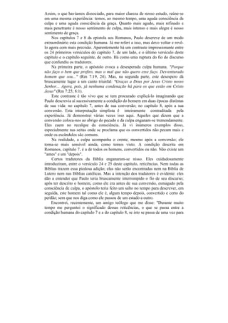 Assim, o que havíamos dissociado, para maior clareza de nosso estudo, reúne-se
em uma mesma experiência: temos, ao mesmo tempo, uma aguda consciência de
culpa e uma aguda consciência da graça. Quanto mais agudo, mais refinado e
mais penetrante é nosso sentimento de culpa, mais intenso e mais alegre é nosso
sentimento de graça.
    Nos capítulos 7 e 8 da epístola aos Romanos, Paulo descreve de um modo
extraordinário esta condição humana. Já me referi a isso, mas devo voltar e revê-
lo agora com mais precisão. Aparentemente há um contraste impressionante entre
os 24 primeiros versículos do capítulo 7, de um lado, e o último versículo deste
capítulo e o capítulo seguinte, de outro. Há como uma ruptura do fio do discurso
que confundiu os tradutores.
    Na primeira parte, o apóstolo evoca a desesperada culpa humana. "Porque
não faço o bem que prefiro, mas o mal que não quero esse faço. Desventurado
homem que sou..." (Rm 7:19, 24). Mas, na segunda parte, este desespero dá
bruscamente lugar a um canto triunfal: "Graças a Deus por Jesus Cristo nosso
Senhor... Agora, pois, já nenhuma condenação há para os que estão em Cristo
Jesus" (Rm 7:25; 8:1).
     Este contraste é tão vivo que se tem procurado explicá-lo imaginando que
Paulo descrevia aí sucessivamente a condição do homem em duas épocas distintas
de sua vida: no capítulo 7, antes de sua conversão; no capítulo 8, após a sua
conversão. Esta interpretação simplista é inteiramente contraditada pela
experiência. Já demonstrei várias vezes isso aqui. Aqueles que dizem que a
conversão coloca-nos ao abrigo do pecado e da culpa enganam-se tremendamente.
Eles caem no recalque da consciência. Já vi inúmeros exemplos disso,
especialmente nas seitas onde se proclama que os convertidos não pecam mais e
onde os escândalos são comuns.
     Na realidade, a culpa acompanha o crente, mesmo após a conversão; ele
torna-se mais sensível ainda, como temos visto. A condição descrita em
Romanos, capítulo 7, é a de todos os homens, convertidos ou não. Não existe um
"antes" e um "depois".
     Certos tradutores da Bíblia enganaram-se nisso. Eles cuidadosamente
introduziram, entre o versículo 24 e 25 deste capítulo, reticências. Nem todas as
Bíblias trazem essa piedosa adição; elas não serão encontradas nem na Bíblia de
Lutero nem nas Bíblias católicas. Mas a intenção dos tradutores é evidente: eles
dão a entender que Paulo teria bruscamente interrompido o fio de seu discurso;
após ter descrito o homem, como ele era antes de sua conversão, esmagado pela
consciência de culpa, o apóstolo teria feito um salto no tempo para descrever, em
seguida, este homem tal como ele é, algum tempo depois, convertido e certo do
perdão; sem que nos diga como ele passou de um estado a outro.
    Encontrei, recentemente, um amigo teólogo que me disse: "Durante muito
tempo me perguntei o significado dessas reticências, o que se passa entre a
condição humana do capítulo 7 e a do capítulo 8, se isto se passa de uma vez para
 