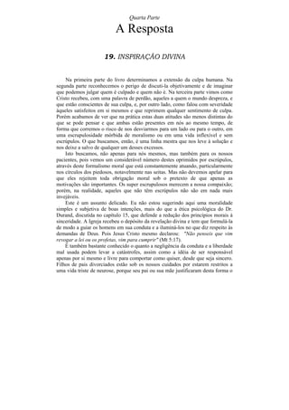 Quarta Parte

                           A Resposta

                     19. INSPIRAÇÃO DIVINA


    Na primeira parte do livro determinamos a extensão da culpa humana. Na
segunda parte reconhecemos o perigo de discuti-la objetivamente e de imaginar
que podemos julgar quem é culpado e quem não é. Na terceira parte vimos como
Cristo recebeu, com uma palavra de perdão, aqueles a quem o mundo despreza, e
que estão conscientes de sua culpa, e, por outro lado, como falou com severidade
àqueles satisfeitos em si mesmos e que reprimem qualquer sentimento de culpa.
Porém acabamos de ver que na prática estas duas atitudes são menos distintas do
que se pode pensar e que ambas estão presentes em nós ao mesmo tempo, de
forma que corremos o risco de nos desviarmos para um lado ou para o outro, em
uma escrupulosidade mórbida de moralismo ou em uma vida inflexível e sem
escrúpulos. O que buscamos, então, é uma linha mestra que nos leve à solução e
nos deixe a salvo de qualquer um desses excessos.
    Isto buscamos, não apenas para nós mesmos, mas também para os nossos
pacientes, pois vemos um considerável número destes oprimidos por escrúpulos,
através deste formalismo moral que está constantemente atuando, particularmente
nos círculos dos piedosos, notavelmente nas seitas. Mas não devemos apelar para
que eles rejeitem toda obrigação moral sob o pretexto de que apenas as
motivações são importantes. Os super escrupulosos merecem a nossa compaixão;
porém, na realidade, aqueles que não têm escrúpulos não são em nada mais
invejáveis.
    Este é um assunto delicado. Eu não estou sugerindo aqui uma moralidade
simples e subjetiva de boas intenções, mais do que a ética psicológica do Dr.
Durand, discutida no capítulo 15, que defende a redução dos princípios morais à
sinceridade. A Igreja recebeu o depósito da revelação divina e tem que formulá-la
de modo a guiar os homens em sua conduta e a iluminá-los no que diz respeito às
demandas de Deus. Pois Jesus Cristo mesmo declarou: "Não penseis que vim
revogar a lei ou os profetas, vim para cumprir" (Mt 5:17).
    É também bastante conhecido o quanto a negligência da conduta e a liberdade
mal usada podem levar a catástrofes, assim como a idéia de ser responsável
apenas por si mesmo e livre para comportar como quiser, desde que seja sincero.
Filhos de pais divorciados estão sob os nossos cuidados por estarem restritos a
uma vida triste de neurose, porque seu pai ou sua mãe justificaram desta forma o
 
