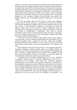 adultério e causaram a crise da família. Não há médico que não tenha atendido a
uma esposa que sofre de algum distúrbio cardíaco, digestivo ou ginecológico por
seu marido estar sendo infiel. E para culminar tudo, o marido por vezes estava se
vingando da educação repressiva à qual foi submetido, e dizia estar se libertando
de preconceitos desgostosos; ele pode ainda ter justificado a sua conduta invo-
cando alguns textos antinomistas na Bíblia. Nós, médicos, estamos envolvidos
diariamente com problemas morais deste tipo, relacionados com a vida familiar
daqueles que nos consultam. Segue-se que precisamos estar alertas caso
queiramos guiá-los entre os esmagadores perigos do legalismo e os da permissi-
vidade.
    Os riscos são grandes. Parece que são poucas as pessoas que conseguem
escapar de um ou de outro extremo: ou a ansiedade em levar uma vida moralista,
com um fardo constante de escrúpulos, tabus e medos a respeito do que eles não
devem fazer; ou uma afirmação de liberdade e a pretensão de serem mais
sinceros, dando vazão aos seus instintos e desejos caprichosos, apesar do
sofrimento que eles perpetuam. Alguns tentam achar uma saída com a ajuda de
uma filosofia de mediocridade e compromisso. Eles evitam as maiores
profundezas, menos devido a um poder interior do que por medo, ou da polícia,
ou do que as pessoas possam dizer, ou das consequências; enquanto eles tentam
não tomar o problema moral seriamente.
    É óbvio que em uma área destas nós não podemos oferecer uma solução a
nossos pacientes, sem que a tenhamos experimentado em nossa própria vida. Nós
mesmos precisamos achar o segredo da vida! Este segredo está na Bíblia.
Precisamos procurar, acima de todas as coisas, o reino e a justiça de Deus (Mt
6:33); não um código moral, mas sim um relacionamento vivo e pessoal com
Deus.
    Alguns defendem o ponto de vista de que para se evitar escrúpulos legalistas é
necessário considerar a vontade de Deus apenas em conflitos heróicos, por
exemplo, ou na escolha de uma profissão, ou de um cônjuge. Pensam também que
Deus é poderoso e grande demais para se preocupar com os detalhes da vida
diária; mas como discernir os limites? Como saber se o que parece apenas um
mero detalhe não é algo muito importante aos olhos de Deus?
    A experiência tem me ensinado, diferentemente, que às vezes a obediência
em pequenos assuntos altera a orientação fundamental de uma vida e a
sinceridade de uma submissão a Deus; além disso, dificilmente saberemos
determinar qual é a sua vontade em circunstâncias excepcionais se já não estiver-
mos aplicando-a em pequenos assuntos. Pensar de outra maneira seria afastar-se
dos ensinamentos bíblicos, pois estes nos mostram um Deus que está preocupado
com os menores detalhes das vidas de seus filhos (Mt 25:21). A sua grandeza
soberana implica exatamente nisso, em aceitarmos sua autoridade sobre toda a
vida, e não meramente sobre certas áreas privilegiadas. Porém novamente aí o
problema está em como evitar de cair em escrúpulos, em legalismos e em
 