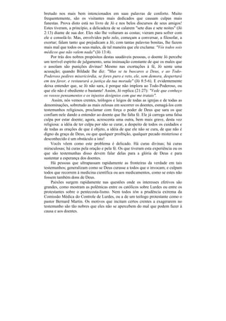 bretudo nos mais bem intencionados em suas palavras de conforto. Muito
frequentemente, são os visitantes mais dedicados que causam culpas mais
funestas. Prova disto está no livro de Jó e nos belos discursos de seus amigos!
Estes tiveram, a princípio, a delicadeza de se calarem "sete dias e sete noites" (Jó
2:13) diante de sua dor. Eles não lhe voltaram as costas; vieram para sofrer com
ele e consolá-lo. Mas, envolvidos pelo zelo, começam a conversar, a filosofar, a
exortar; falam tanto que prejudicam a Jó; com tantas palavras bonitas, lhe fazem
mais mal que todos os seus males, de tal maneira que ele exclama: "Vós todos sois
médicos que não valem nada" (Jó 13:4).
     Por trás dos nobres propósitos destas saudáveis pessoas, o doente Jó percebe
um terrível espírito de julgamento, uma insinuação constante de que os males que
o assolam são punições divinas! Mesmo nas exortações à fé, Jó sente uma
acusação; quando Bildade lhe diz: "Mas se tu buscares a Deus, e ao Todo-
Poderoso pedires misericórdia, se fores puro e reto, ele, sem demora, despertará
em teu favor, e restaurará a justiça da tua morada" (Jó 8:5-6). E evidentemente
deixa entender que, se Jó não sara, é porque não implora ao Todo-Poderoso, ou
que ele não é obediente o bastante! Assim, Jó replica (21:27): "Vede que conheço
os vossos pensamentos e os injustos desígnios com que me tratais".
     Assim, nós vemos crentes, teólogos e leigos de todas as igrejas e de todas as
denominações, sobretudo as mais zelosas em socorrer os doentes, esmagá-los com
testemunhos religiosos, proclamar com força o poder de Deus que sara os que
confiam nele dando a entender ao doente que lhe falta fé. Ele já carrega uma falsa
culpa por estar doente; agora, acrescenta uma outra, bem mais grave, desta vez
religiosa: a idéia de ter culpa por não se curar, a despeito de todos os cuidados e
de todas as orações de que é objeto, a idéia de que ele não se cura, de que não é
digno da graça de Deus, ou que qualquer proibição, qualquer pecado misterioso e
desconhecido é um obstáculo a isto!
    Vocês vêem como este problema é delicado. Há curas divinas; há curas
miraculosas; há curas pela oração e pela fé. Os que tiveram esta experiência ou os
que são testemunhas disso devem falar delas para a glória de Deus e para
sustentar a esperança dos doentes.
     Há pessoas que ultrapassam rapidamente as fronteiras da verdade em tais
testemunhos; generalizam como se Deus curasse a todos que o invocam; e culpam
todos que recorrem à medicina científica ou aos medicamentos, como se estes não
fossem também dons de Deus.
     Paixões surgem rapidamente nas questões onde os interesses efetivos são
grandes, como mostram as polêmicas entre os católicos sobre Lurdes ou entre os
protestantes sobre o pentecosta-lismo. Nem todos têm a prudência extrema da
Comissão Médica do Controle de Lurdes, ou a de um teólogo protestante como o
pastor Bernard Martin. Os motivos que incitam certos crentes a exagerarem no
testemunho são tão nobres que eles não se apercebem do mal que podem fazer à
causa e aos doentes.
 
