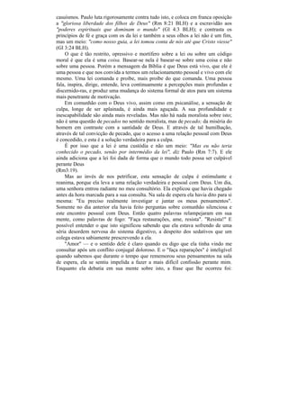casuísmos. Paulo luta rigorosamente contra tudo isto, e coloca em franca oposição
a "gloriosa liberdade dos filhos de Deus" (Rm 8:21 BLH) e a escravidão aos
"poderes espirituais que dominam o mundo" (Gl 4:3 BLH); e contrasta os
princípios de fé e graça com os da lei e também a seus olhos a lei não é um fim,
mas um meio: "como nosso guia, a lei tomou conta de nós até que Cristo viesse"
(Gl 3:24 BLH).
    O que é tão restrito, opressivo e mortífero sobre a lei ou sobre um código
moral é que ela é uma coisa. Basear-se nela é basear-se sobre uma coisa e não
sobre uma pessoa. Porém a mensagem da Bíblia é que Deus está vivo, que ele é
uma pessoa e que nos convida a termos um relacionamento pessoal e vivo com ele
mesmo. Uma lei comanda e proíbe, mais proíbe do que comanda. Uma pessoa
fala, inspira, dirige, entende, leva continuamente a percepções mais profundas e
discernido-ras, e produz uma mudança do sistema formal de atos para um sistema
mais penetrante de motivação.
    Em comunhão com o Deus vivo, assim como em psicanálise, a sensação de
culpa, longe de ser aplainada, é ainda mais aguçada. A sua profundidade e
inescapabilidade são ainda mais reveladas. Mas não há nada moralista sobre isto;
não é uma questão de pecados no sentido moralista, mas de pecado; da miséria do
homem em contraste com a santidade de Deus. E através de tal humilhação,
através de tal convicção de pecado, que o acesso a uma relação pessoal com Deus
é concedido, e esta é a solução verdadeira para a culpa.
    É por isso que a lei é uma custódia e não um meio: "Mas eu não teria
conhecido o pecado, senão por intermédio da lei", diz Paulo (Rm 7:7). E ele
ainda adiciona que a lei foi dada de forma que o mundo todo possa ser culpável
perante Deus
(Rm3:19).
    Mas ao invés de nos petrificar, esta sensação de culpa é estimulante e
reanima, porque ela leva a uma relação verdadeira e pessoal com Deus. Um dia,
uma senhora entrou radiante no meu consultório. Ela explicou que havia chegado
antes da hora marcada para a sua consulta. Na sala de espera ela havia dito para si
mesma: "Eu preciso realmente investigar e juntar os meus pensamentos".
Somente no dia anterior ela havia feito perguntas sobre comunhão silenciosa e
este encontro pessoal com Deus. Então quatro palavras relampejaram em sua
mente, como palavras de fogo: "Faça restaurações, ame, resista". "Resista!" E
possível entender o que isto significou sabendo que ela estava sofrendo de uma
séria desordem nervosa do sistema digestivo, a despeito dos sedativos que um
colega estava sabiamente prescrevendo a ela.
    "Amor" — e o sentido dele é claro quando eu digo que ela tinha vindo me
consultar após um conflito conjugal doloroso. E o "faça reparações" é inteligível
quando sabemos que durante o tempo que rememorou seus pensamentos na sala
de espera, ela se sentiu impelida a fazer a mais difícil confissão perante mim.
Enquanto ela debatia em sua mente sobre isto, a frase que lhe ocorreu foi:
 