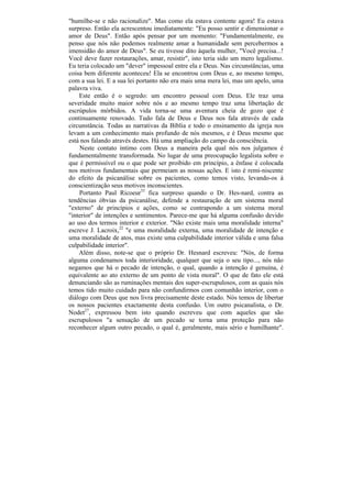 "humilhe-se e não racionalize". Mas como ela estava contente agora! Eu estava
surpreso. Então ela acrescentou imediatamente: "Eu posso sentir e dimensionar o
amor de Deus". Então após pensar por um momento: "Fundamentalmente, eu
penso que nós não podemos realmente amar a humanidade sem percebermos a
imensidão do amor de Deus". Se eu tivesse dito àquela mulher, "Você precisa...!
Você deve fazer restaurações, amar, resistir", isto teria sido um mero legalismo.
Eu teria colocado um "dever" impessoal entre ela e Deus. Nas circunstâncias, uma
coisa bem diferente aconteceu! Ela se encontrou com Deus e, ao mesmo tempo,
com a sua lei. E a sua lei portanto não era mais uma mera lei, mas um apelo, uma
palavra viva.
    Este então é o segredo: um encontro pessoal com Deus. Ele traz uma
severidade muito maior sobre nós e ao mesmo tempo traz uma libertação de
escrúpulos mórbidos. A vida torna-se uma aventura cheia de gozo que é
continuamente renovado. Tudo fala de Deus e Deus nos fala através de cada
circunstância. Todas as narrativas da Bíblia e todo o ensinamento da igreja nos
levam a um conhecimento mais profundo de nós mesmos, e é Deus mesmo que
está nos falando através destes. Há uma ampliação do campo da consciência.
    Neste contato íntimo com Deus a maneira pela qual nós nos julgamos é
fundamentalmente transformada. No lugar de uma preocupação legalista sobre o
que é permissível ou o que pode ser proibido em princípio, a ênfase é colocada
nos motivos fundamentais que permeiam as nossas ações. E isto é remi-niscente
do efeito da psicanálise sobre os pacientes, como temos visto, levando-os à
conscientização seus motivos inconscientes.
    Portanto Paul Ricoeur33 fica surpreso quando o Dr. Hes-nard, contra as
tendências óbvias da psicanálise, defende a restauração de um sistema moral
"externo" de princípios e ações, como se contrapondo a um sistema moral
"interior" de intenções e sentimentos. Parece-me que há alguma confusão devido
ao uso dos termos interior e exterior. "Não existe mais uma moralidade interna"
escreve J. Lacroix,22 "e uma moralidade externa, uma moralidade de intenção e
uma moralidade de atos, mas existe uma culpabilidade interior válida e uma falsa
culpabilidade interior".
    Além disso, note-se que o próprio Dr. Hesnard escreveu: "Nós, de forma
alguma condenamos toda interioridade, qualquer que seja o seu tipo..., nós não
negamos que há o pecado de intenção, o qual, quando a intenção é genuína, é
equivalente ao ato externo de um ponto de vista moral". O que de fato ele está
denunciando são as ruminações mentais dos super-escrupulosos, com as quais nós
temos tido muito cuidado para não confundirmos com comunhão interior, com o
diálogo com Deus que nos livra precisamente deste estado. Nós temos de libertar
os nossos pacientes exactamente desta confusão. Um outro psicanalista, o Dr.
Nodet27, expressou bem isto quando escreveu que com aqueles que são
escrupulosos "a sensação de um pecado se torna uma proteção para não
reconhecer algum outro pecado, o qual é, geralmente, mais sério e humilhante".
 