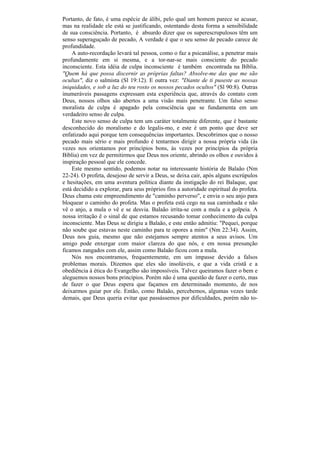 Portanto, de fato, é uma espécie de álibi, pelo qual um homem parece se acusar,
mas na realidade ele está se justificando, ostentando desta forma a sensibilidade
de sua consciência. Portanto, é absurdo dizer que os superescrupulosos têm um
senso superaguçado de pecado, A verdade é que o seu senso de pecado carece de
profundidade.
    A auto-recordação levará tal pessoa, como o faz a psicanálise, a penetrar mais
profundamente em si mesma, e a tor-nar-se mais consciente do pecado
inconsciente. Esta idéia de culpa inconsciente é também encontrada na Bíblia.
"Quem há que possa discernir as próprias faltas? Absolve-me das que me são
ocultas", diz o salmista (Sl 19:12). E outra vez: "Diante de ti puseste as nossas
iniquidades, e sob a luz do teu rosto os nossos pecados ocultos" (Sl 90:8). Outras
inumeráveis passagens expressam esta experiência que, através do contato com
Deus, nossos olhos são abertos a uma visão mais penetrante. Um falso senso
moralista de culpa é apagado pela consciência que se fundamenta em um
verdadeiro senso de culpa.
    Este novo senso de culpa tem um caráter totalmente diferente, que é bastante
desconhecido do moralismo e do legalis-mo, e este é um ponto que deve ser
enfatizado aqui porque tem consequências importantes. Descobrimos que o nosso
pecado mais sério e mais profundo é tentarmos dirigir a nossa própria vida (às
vezes nos orientamos por princípios bons, às vezes por princípios da própria
Bíblia) em vez de permitirmos que Deus nos oriente, abrindo os olhos e ouvidos à
inspiração pessoal que ele concede.
    Este mesmo sentido, podemos notar na interessante história de Balaão (Nm
22-24). O profeta, desejoso de servir a Deus, se deixa cair, após alguns escrúpulos
e hesitações, em uma aventura política diante da instigação do rei Balaque, que
está decidido a explorar, para seus próprios fins a autoridade espiritual do profeta.
Deus chama este empreendimento de "caminho perverso", e envia o seu anjo para
bloquear o caminho do profeta. Mas o profeta está cego na sua caminhada e não
vê o anjo, a mula o vê e se desvia. Balaão irrita-se com a mula e a golpeia. A
nossa irritação ê o sinal de que estamos recusando tomar conhecimento da culpa
inconsciente. Mas Deus se dirigiu a Balaão, e este então admitiu: "Pequei, porque
não soube que estavas neste caminho para te opores a mim" (Nm 22:34). Assim,
Deus nos guia, mesmo que não estejamos sempre atentos a seus avisos. Um
amigo pode enxergar com maior clareza do que nós, e em nossa presunção
ficamos zangados com ele, assim como Balaão ficou com a mula.
    Nós nos encontramos, frequentemente, em um impasse devido a falsos
problemas morais. Dizemos que eles são insolúveis, e que a vida cristã e a
obediência à ética do Evangelho são impossíveis. Talvez queiramos fazer o bem e
aleguemos nossos bons princípios. Porém não é uma questão de fazer o certo, mas
de fazer o que Deus espera que façamos em determinado momento, de nos
deixarmos guiar por ele. Então, como Balaão, percebemos, algumas vezes tarde
demais, que Deus queria evitar que passássemos por dificuldades, porém não to-
 