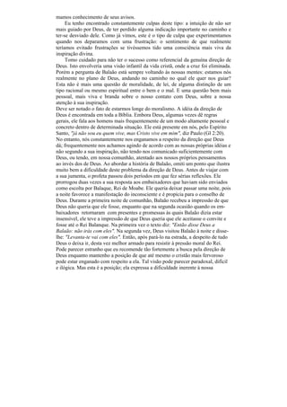 mamos conhecimento de seus avisos.
     Eu tenho encontrado constantemente culpas deste tipo: a intuição de não ser
mais guiado por Deus, de ter perdido alguma indicação importante no caminho e
ter-se desviado dele. Como já vimos, este é o tipo de culpa que experimentamos
quando nos deparamos com uma frustração: o sentimento de que realmente
teríamos evitado frustrações se tivéssemos tido uma consciência mais viva da
inspiração divina.
     Tomo cuidado para não ter o sucesso como referencial da genuína direção de
Deus. Isto envolveria uma visão infantil da vida cristã, onde a cruz foi eliminada.
Porém a pergunta de Balaão está sempre voltando às nossas mentes: estamos nós
realmente no plano de Deus, andando no caminho no qual ele quer nos guiar?
Esta não é mais uma questão de moralidade, de lei, de alguma distinção de um
tipo racional ou mesmo espiritual entre o bem e o mal. E uma questão bem mais
pessoal, mais viva e branda sobre o nosso contato com Deus, sobre a nossa
atenção à sua inspiração.
Deve ser notado o fato de estarmos longe do moralismo. A idéia da direção de
Deus é encontrada em toda a Bíblia. Embora Deus, algumas vezes dê regras
gerais, ele fala aos homens mais frequentemente de um modo altamente pessoal e
concreto dentro de determinada situação. Ele está presente em nós, pelo Espírito
Santo, "já não sou eu quem vive, mas Cristo vive em mim", diz Paulo (Gl 2:20).
No entanto, nós constantemente nos enganamos a respeito da direção que Deus
dá; frequentemente nos achamos agindo de acordo com as nossas próprias idéias e
não segundo a sua inspiração, não tendo nos comunicado suficientemente com
Deus, ou tendo, em nossa comunhão, atentado aos nossos próprios pensamentos
ao invés dos de Deus. Ao abordar a história de Balaão, omiti um ponto que ilustra
muito bem a dificuldade deste problema da direção de Deus. Antes de viajar com
a sua jumenta, o profeta passou dois períodos em que fez sérias reflexões. Ele
prorrogou duas vezes a sua resposta aos embaixadores que haviam sido enviados
como escolta por Balaque, Rei de Moabe. Ele queria deixar passar uma noite, pois
a noite favorece a manifestação do inconsciente e é propícia para o conselho de
Deus. Durante a primeira noite de comunhão, Balaão recebeu a impressão de que
Deus não queria que ele fosse, enquanto que na segunda ocasião quando os em-
baixadores retornaram com presentes e promessas às quais Balaão dizia estar
insensível, ele teve a impressão de que Deus queria que ele aceitasse o convite e
fosse até o Rei Balanque. Na primeira vez o texto diz: "Então disse Deus a
Balaão: não irás com eles". Na segunda vez, Deus visitou Balaão à noite e disse-
lhe: "Levanta-te vai com eles". Então, após pará-lo na estrada, a despeito de tudo
Deus o deixa ir, desta vez melhor armado para resistir à pressão moral do Rei.
Pode parecer estranho que eu recomende tão fortemente a busca pela direção de
Deus enquanto mantenho a posição de que até mesmo o cristão mais fervoroso
pode estar enganado com respeito a ela. Tal visão pode parecer paradoxal, difícil
e ilógica. Mas esta é a posição; ela expressa a dificuldade inerente à nossa
 