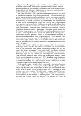 condição humana. Mais perigoso ainda é simplificar as coisas arbitrariamente,
delineando algum sistema moral racionai que tenha a intenção de nos livrar das
hesitações e incertezas da consciência. Não podemos nem supor que a busca pela
direção de Deus seja fácil, nem evitá-la, caindo em um sistema ético sufocante
que leve à dificuldade e se degenere em moralismo.
     Em todos os eventos, a vida é bem mais simples para aqueles que não crêem
na inspiração divina ou que não se preocupam com ela, e mais simples ainda para
aqueles que nela crêem de uma forma ingênua e que não temem estar enganados.
Porém a questão não é de se ter uma vida fácil, mas sim uma vida tão próxima
quanto possível da verdade. Como disse um correspondente meu: a profundidade
de nossa miséria humana consiste em nós não estarmos nunca completamente
certos quanto a estarmos realmente obedecendo ou desobedecendo a Deus. Con-
tudo, é precisamente através deste tatear e por meio de muitos enganos, voltando
sobre nossos passos e renovando nossa comunicação que chegamos a entender
Deus melhor, a discernir melhor a sua vontade, e aprofundar o nosso contato com
ele. Quando compreendemos esta idéia bíblica da direção de Deus, a nossa visão
de culpa é também profundamente alterada. Ela ê libertada de todo legalismo e
torna-se mais perspicaz, vibrante e criativa. A totalidade da culpa é incluída no
fato de perdermos a direção de Deus, fecharmos os olhos a ela ou rejeitá-la. E um
senso muito mais severo e exato de culpa, porém nem um pouco opressivo.
Somos tomados por um novo ardor, o de discernir sinais de Deus através dos
quais ele nos preservaria de faltas que poderemos cometer mesmo inconsciente-
mente e de boa fé.
     Uma outra narrativa bíblica nos ajuda a entender isto. É concernente a
Abimeleque, rei de Gerar (Gn 20). Abraão havia mentido para ele, porque tinha
medo de que Abimeleque fosse matá-lo para poder se apoderar de Sara, sua
mulher. Ele disse a Abimeleque: "ela é minha irmã". Isto não era totalmente
falso, pois ela era, de fato, sua meia irmã. Porém ela também era sua esposa; e
Abimeleque fugiu com ela, e estava para cometer pecado, inconscientemente.
Então, como em psicanálise, Deus revelou por um sonho que Sara era casada.
"Assim impedi você de pecar contra mim", (BV), disse Deus a ele. Aqui temos,
então, um elemento que é contrário a todo moralismo: Abraão, que havia mentido,
foi também o instrumento para a bênção de Deus: através de uma oração ele curou
a esposa de Abime-leque de sua esterilidade (Gn 20:17).
     Pode-se então ver que a idéia de culpa é transformada e libertada do legalismo
com seus tabus. Vida real é vida dirigida por Deus. Pecado significa perder o
contato com Deus e não mais ser guiado por ele. Uma ação pode ser tomada como
certa à luz de princípios morais, e mesmo assim não ser a vontade de Deus,
podendo trazer muito prejuízo. Tal visão, que é a perspectiva da Bíblia, varre
qualquer esperança de se erigir um código moral baseado no conhecimento
racional e natural do bem e do mal. "Uma falta genuína é uma falta escondida e
isto requer um revelador externo" diz Ricoeur33. Este revelador é a Palavra de
 