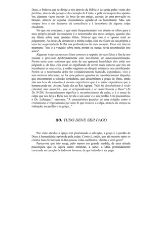 Deus, a Palavra que se dirige a nós através da Bíblia e da igreja pelas vozes dos
profetas, através da palavra e do exemplo de Cristo, e pela mensagem dos apósto-
los; algumas vezes através da boca de um amigo, através de uma provação ou
bênção, através de alguma circunstância agradável ou humilhante. Mas isto
sempre leva a um despertar da consciência e à descoberta de alguma culpa
encoberta.
     No que me concerne, o que mais frequentemente tem aberto os olhos para o
meu próprio pecado inconsciente é o testemunho dos meus amigos, quando eles
me falam sobre suas próprias faltas. Note-se que isto é o oposto total ao
julgamento. Ao invés de denunciar a minha culpa, eles me falam da sua própria e
uma luz surpreendente brilha nas profundezas do meu coração. Uma voz interna
murmura: "isto é a verdade sobre mim, porém eu nunca havia reconhecido isto
antes".
    Algumas vezes as pessoas falam conosco a respeito de suas faltas a fim de nos
ensinar e provocar deliberadamente este movimento de autoconscientização.
Porém neste caso sentimos que atrás da sua aparente humildade eles estão nos
julgando e, de fato, eles estão se orgulhando de serem mais capazes que nós em
reconhecer os seus erros, e então reagimos na direção contrária, nos justificando.
Porém se o testemunho deles for verdadeiramente humilde, espontâneo, vivo e
sem motivos ulteriores, se for uma palavra genuína de reconhecimento daqueles
que encontraram a solução verdadeira, que descobriram a graça de Deus, então
isto nos leva de encontro à mesma experiência que é a maior experiência que o
homem pode ter. Assim, Paulo diz ao Rei Agripa: "Não fui desobediente à visão
celestial, mas anunciei... que se arrependessem e se convertessem a Deus" (At
26:19-20). Arrependimento significa o reconhecimento da culpa, e é o senso de
culpa que nos leva a Deus nos revela o seu amor e o seu perdão. Um psicanalista,
o Dr. Laforgue,23 escreveu: "A característica peculiar de uma religião como o
cristianismo é representada por uma fé que remove a culpa, através da crença na
redenção, no perdão e na graça..."



                   20. TUDO DEVE SER PAGO


    Por vinte séculos a igreja tem proclamado a salvação, a graça e o perdão de
Deus à humanidade oprimida pela culpa. Como é, então, que até mesmo entre os
crentes mais fervorosos há tão poucas vidas confiantes, libertas e com gozo?
    Parece-me que isto surge, pelo menos em grande medida, de uma atitude
psicológica que eu agora quero enfatizar, a saber, a idéia profundamente
enraizada no coração de todos os homens, de que tudo deve ser pago.
 