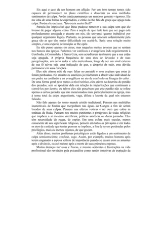 Eis aqui o caso de um homem em aflição. Por um bom tempo temos sido
capazes de permanecer no plano científico e desarmar os seus mórbidos
sentimentos de culpa. Porém ainda permanece um remorso genuíno vigoroso. Ele
me olha de uma forma desesperadora, e então eu lhe falo da graça que apaga toda
culpa. Porém ele exclama: "Isto seria muito fácil!"
    Parecia-lhe impossível que Deus pudesse remover a sua culpa sem que ele
tivesse de pagar alguma coisa. Pois a noção de que tudo tem que ser pago está
profundamente arraigada e atuante em nós, tão universal quanto inabalável por
qualquer argumento lógico. Portanto, as pessoas que anseiam ardentemente pela
graça são as que têm maior dificuldade em aceitá-la. Seria uma solução muito
simples, e uma espécie de intuição se lhe opõe.
    Eu não penso apenas em ateus, mas naquelas muitas pessoas que se sentam
nos bancos das igrejas. Podemos ver católicos e evangélicos indo regularmente à
Confissão, à Comunhão, à Santa Ceia, sem acreditarem realmente que a sua culpa
seja apagada. A própria frequência de seus atos de devoção e de suas
peregrinações, um certo ardor e zelo meticulosos, longe de ser um sinal externo
de sua fé talvez seja uma indicação de que, a despeito de tudo, esta dúvida
permanece em seus corações.
    Eles não abrem mão de suas faltas no passado e nem aceitam que estas já
foram perdoadas. No entanto os católicos já receberam a absolvição individual de
um padre na confissão e os evangélicos no ato de confissão na liturgia do culto .
De uma forma geral pelo menos a nível teórico, eles crêem na doutrina do perdão
dos pecados, sem se apoderar dela em relação às imperfeições que continuam a
corroê-los por dentro; ou talvez eles não percebam que este perdão não se refere
apenas a certos pecados que são mencionados mais particularmente na igreja, mas
à soma total da culpa angustiante, vaga, difusa e latente da qual nós estamos
falando.
    Não falo apenas do nosso mundo cristão tradicional. Pensem nas multidões
inumeráveis de hindus que mergulham nas águas do Ganges a fim de serem
lavados de suas culpas. Pensem nas ofertas votivas e no ouro que cobre as
estátuas de Buda. Pensem nos muitos penitentes e peregrinos de todas religiões
que impõem a si mesmos sacrifícios, práticas ascéticas ou duras jornadas. Eles
têm necessidade de pagar, de expiar. Em uma esfera mais secular, menos
consciente de seu significado religioso, pensem em todas as privações e em todos
os atos de caridade que tantas pessoas se impõem, a fim de serem perdoadas pelos
privilégios, mais ou menos injustos, de que gozam.
    Além disso, muitos problemas psicológicos estão ligados a um sentimento de
culpa semiconsciente, confuso, vago. Assim, por exemplo, muitos homens após
terem enganado a esposa sofrem de impotência quando se casam com as amantes
após o divórcio, ou até mesmo após a morte de suas primeiras esposas.
    Muitas doenças nervosas e físicas, e mesmo acidentes e frustrações na vida
profissional são revelados pela psicanálise como sendo tentativas de expiação da
 