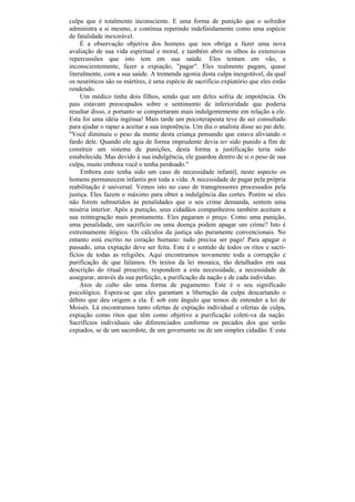 culpa que é totalmente inconsciente. E uma forma de punição que o sofredor
administra a si mesmo, e continua repetindo indefinidamente como uma espécie
de fatalidade inexorável.
     É a observação objetiva dos homens que nos obriga a fazer uma nova
avaliação de sua vida espiritual e moral, e também abrir os olhos às extensivas
repercussões que isto tem em sua saúde. Eles tentam em vão, e
inconscientemente, fazer a expiação, "pagar". Eles realmente pagam, quase
literalmente, com a sua saúde. A tremenda agonia desta culpa inesgotável, da qual
os neuróticos são os mártires, é uma espécie de sacrifício expiatório que eles estão
rendendo.
     Um médico tinha dois filhos, sendo que um deles sofria de impotência. Os
pais estavam preocupados sobre o sentimento de inferioridade que poderia
resultar disso, e portanto se comportaram mais indulgentemente em relação a ele.
Esta foi uma idéia ingénua! Mais tarde um psicoterapeuta teve de ser consultado
para ajudar o rapaz a aceitar a sua impotência. Um dia o analista disse ao pai dele.
"Você diminuiu o peso da mente desta criança pensando que estava aliviando o
fardo dele. Quando ele agia de forma imprudente devia ter sido punido a fim de
construir um sistema de punições, desta forma a justificação teria sido
estabelecida. Mas devido à sua indulgência, ele guardou dentro de si o peso de sua
culpa, muito embora você o tenha perdoado."
     Embora este tenha sido um caso de necessidade infantil, neste aspecto os
homens permanecem infantis por toda a vida. A necessidade de pagar pela própria
reabilitação é universal. Vemos isto no caso de transgressores processados pela
justiça. Eles fazem o máximo para obter a indulgência das cortes. Porém se eles
não forem submetidos às penalidades que o seu crime demanda, sentem uma
miséria interior. Após a punição, seus cidadãos companheiros também aceitam a
sua reintegração mais prontamente. Eles pagaram o preço. Como uma punição,
uma penalidade, um sacrifício ou uma doença podem apagar um crime? Isto é
extremamente ilógico. Os cálculos da justiça são puramente convencionais. No
entanto está escrito no coração humano: tudo precisa ser pago! Para apagar o
passado, uma expiação deve ser feita. Este é o sentido de todos os ritos e sacri-
fícios de todas as religiões. Aqui encontramos novamente toda a corrupção e
purificação de que falamos. Os textos da lei mosaica, tão detalhados em sua
descrição do ritual prescrito, respondem a esta necessidade, a necessidade de
assegurar, através da sua perfeição, a purificação da nação e de cada indivíduo.
     Atos de culto são uma forma de pagamento. Este é o seu significado
psicológico. Espera-se que eles garantam a libertação da culpa descartando o
débito que deu origem a ela. É sob este ângulo que temos de entender a lei de
Moisés. Lá encontramos tanto ofertas de expiação individual e ofertas de culpa,
expiação como ritos que têm como objetivo a purificação coleti-va da nação.
Sacrifícios individuais são diferenciados conforme os pecados dos que serão
expiados, se de um sacerdote, de um governante ou de um simples cidadão. E esta
 