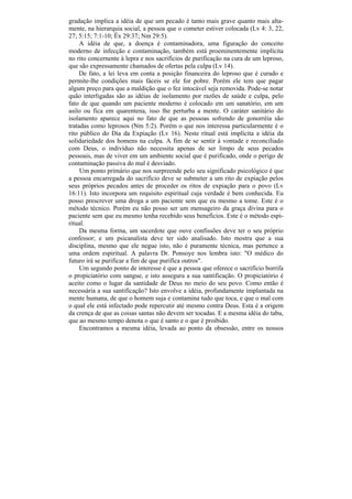 gradação implica a idéia de que um pecado é tanto mais grave quanto mais alta-
mente, na hierarquia social, a pessoa que o cometer estiver colocada (Lv 4: 3, 22,
27; 5:15; 7:1-10; Êx 29:37; Nm 29:5).
     A idéia de que, a doença é contaminadora, uma figuração do conceito
moderno de infecção e contaminação, também está proeminentemente implícita
no rito concernente à lepra e nos sacrifícios de purificação na cura de um leproso,
que são expressamente chamados de ofertas pela culpa (Lv 14).
     De fato, a lei leva em conta a posição financeira do leproso que é curado e
permite-lhe condições mais fáceis se ele for pobre. Porém ele tem que pagar
algum preço para que a maldição que o fez intocável seja removida. Pode-se notar
quão interligadas são as idéias de isolamento por razões de saúde e culpa, pelo
fato de que quando um paciente moderno é colocado em um sanatório, em um
asilo ou fica em quarentena, isso lhe perturba a mente. O caráter sanitário do
isolamento aparece aqui no fato de que as pessoas sofrendo de gonorréia são
tratadas como leprosos (Nm 5:2). Porém o que nos interessa particularmente é o
rito público do Dia da Expiação (Lv 16). Neste ritual está implícita a idéia da
solidariedade dos homens na culpa. A fim de se sentir à vontade e reconciliado
com Deus, o indivíduo não necessita apenas de ser limpo de seus pecados
pessoais, mas de viver em um ambiente social que é purificado, onde o perigo de
contaminação passiva do mal é desviado.
     Um ponto primário que nos surpreende pelo seu significado psicológico é que
a pessoa encarregada do sacrifício deve se submeter a um rito de expiação pelos
seus próprios pecados antes de proceder os ritos de expiação para o povo (Lv
16:11). Isto incorpora um requisito espiritual cuja verdade é bem conhecida. Eu
posso prescrever uma droga a um paciente sem que eu mesmo a tome. Este é o
método técnico. Porém eu não posso ser um mensageiro da graça divina para o
paciente sem que eu mesmo tenha recebido seus benefícios. Este é o método espi-
ritual.
     Da mesma forma, um sacerdote que ouve confissões deve ter o seu próprio
confessor; e um psicanalista deve ter sido analisado. Isto mostra que a sua
disciplina, mesmo que ele negue isto, não é puramente técnica, mas pertence a
uma ordem espiritual. A palavra Dr. Ponsoye nos lembra isto: "O médico do
futuro irá se purificar a fim de que purifica outros".
     Um segundo ponto de interesse é que a pessoa que oferece o sacrifício borrifa
o propiciatório com sangue, e isto assegura a sua santificação. O propiciatório é
aceito como o lugar da santidade de Deus no meio do seu povo. Como então é
necessária a sua santificação? Isto envolve a idéia, profundamente implantada na
mente humana, de que o homem suja e contamina tudo que toca, e que o mal com
o qual ele está infectado pode repercutir até mesmo contra Deus. Esta é a origem
da crença de que as coisas santas não devem ser tocadas. E a mesma idéia do tabu,
que ao mesmo tempo denota o que é santo e o que é proibido.
     Encontramos a mesma idéia, levada ao ponto da obsessão, entre os nossos
 