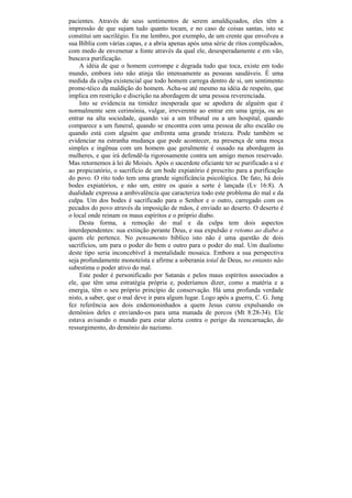 pacientes. Através de seus sentimentos de serem amaldiçoados, eles têm a
impressão de que sujam tudo quanto tocam, e no caso de coisas santas, isto se
constitui um sacrilégio. Eu me lembro, por exemplo, de um crente que envolveu a
sua Bíblia com várias capas, e a abria apenas após uma série de ritos complicados,
com medo de envenenar a fonte através da qual ele, desesperadamente e em vão,
buscava purificação.
    A idéia de que o homem corrompe e degrada tudo que toca, existe em todo
mundo, embora isto não atinja tão intensamente as pessoas saudáveis. É uma
medida da culpa existencial que todo homem carrega dentro de si, um sentimento
prome-téico da maldição do homem. Acha-se até mesmo na idéia de respeito, que
implica em restrição e discrição na abordagem de uma pessoa reverenciada.
    Isto se evidencia na timidez inesperada que se apodera de alguém que é
normalmente sem cerimónia, vulgar, irreverente ao entrar em uma igreja, ou ao
entrar na alta sociedade, quando vai a um tribunal ou a um hospital, quando
comparece a um funeral, quando se encontra com uma pessoa de alto escalão ou
quando está com alguém que enfrenta uma grande tristeza. Pode também se
evidenciar na estranha mudança que pode acontecer, na presença de uma moça
simples e ingênua com um homem que geralmente é ousado na abordagem às
mulheres, e que irá defendê-la rigorosamente contra um amigo menos reservado.
Mas retornemos à lei de Moisés. Após o sacerdote oficiante ter se purificado a si e
ao propiciatório, o sacrifício de um bode expiatório é prescrito para a purificação
do povo. O rito todo tem uma grande significância psicológica. De fato, há dois
bodes expiatórios, e não um, entre os quais a sorte é lançada (Lv 16:8). A
dualidade expressa a ambivalência que caracteriza todo este problema do mal e da
culpa. Um dos bodes é sacrificado para o Senhor e o outro, carregado com os
pecados do povo através da imposição de mãos, é enviado ao deserto. O deserto é
o local onde reinam os maus espíritos e o próprio diabo.
    Desta forma, a remoção do mal e da culpa tem dois aspectos
interdependentes: sua extinção perante Deus, e sua expulsão e retomo ao diabo a
quem ele pertence. No pensamento bíblico isto não é uma questão de dois
sacrifícios, um para o poder do bem e outro para o poder do mal. Um dualismo
deste tipo seria inconcebível à mentalidade mosaica. Embora a sua perspectiva
seja profundamente monoteísta e afirme a soberania total de Deus, no entanto não
subestima o poder ativo do mal.
    Este poder é personificado por Satanás e pelos maus espíritos associados a
ele, que têm uma estratégia própria e, poderíamos dizer, como a matéria e a
energia, têm o seu próprio princípio de conservação. Há uma profunda verdade
nisto, a saber, que o mal deve ir para algum lugar. Logo após a guerra, C. G. Jung
fez referência aos dois endemoninhados a quem Jesus curou expulsando os
demônios deles e enviando-os para uma manada de porcos (Mt 8:28-34). Ele
estava avisando o mundo para estar alerta contra o perigo da reencarnação, do
ressurgimento, do demónio do nazismo.
 
