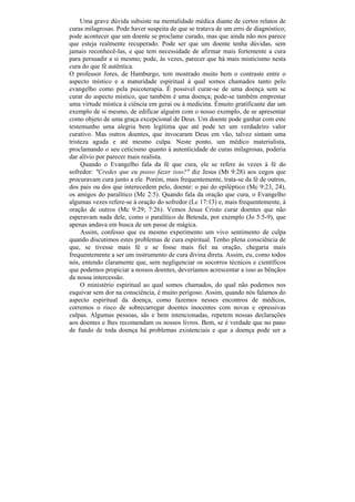 Uma grave dúvida subsiste na mentalidade médica diante de certos relatos de
curas milagrosas. Pode haver suspeita de que se tratava de um erro de diagnóstico;
pode acontecer que um doente se proclame curado, mas que ainda não nos parece
que esteja realmente recuperado. Pode ser que um doente tenha dúvidas, sem
jamais reconhecê-las, e que tem necessidade de afirmar mais fortemente a cura
para persuadir a si mesmo; pode, às vezes, parecer que há mais misticismo nesta
cura do que fé autêntica.
O professor Jores, de Hamburgo, tem mostrado muito bem o contraste entre o
aspecto místico e a maturidade espiritual à qual somos chamados tanto pelo
evangelho como pela psicoterapia. É possível curar-se de uma doença sem se
curar do aspecto místico, que também é uma doença; pode-se também emprestar
uma virtude mística à ciência em gerai ou à medicina. Émuito gratificante dar um
exemplo de si mesmo, de edificar alguém com o nosso exemplo, de se apresentar
como objeto de uma graça excepcional de Deus. Um doente pode ganhar com este
testemunho uma alegria bem legítima que até pode ter um verdadeiro valor
curativo. Mas outros doentes, que invocaram Deus em vão, talvez sintam uma
tristeza aguda e até mesmo culpa. Neste ponto, um médico materialista,
proclamando o seu ceticismo quanto à autenticidade de curas milagrosas, poderia
dar alívio por parecer mais realista.
     Quando o Evangelho fala da fé que cura, ele se refere às vezes à fé do
sofredor: "Credes que eu posso fazer isso?" diz Jesus (Mt 9:28) aos cegos que
procuravam cura junto a ele. Porém, mais frequentemente, trata-se da fé de outros,
dos pais ou dos que interecedem pelo, doente: o pai do epiléptico (Mc 9:23, 24),
os amigos do paralítico (Mc 2:5). Quando fala da oração que cura, o Evangelho
algumas vezes refere-se à oração do sofredor (Lc 17:13) e, mais frequentemente, à
oração de outros (Mc 9:29; 7:26). Vemos Jesus Cristo curar doentes que não
esperavam nada dele, como o paralítico de Betesda, por exemplo (Jo 5:5-9), que
apenas andava em busca de um passe de mágica.
     Assim, confesso que eu mesmo experimento um vivo sentimento de culpa
quando discutimos estes problemas de cura espiritual. Tenho plena consciência de
que, se tivesse mais fé e se fosse mais fiel na oração, chegaria mais
frequentemente a ser um instrumento de cura divina direta. Assim, eu, como todos
nós, entendo claramente que, sem negligenciar os socorros técnicos e científicos
que podemos propiciar a nossos doentes, deveríamos acrescentar a isso as bênçãos
da nossa intercessão.
     O ministério espiritual ao qual somos chamados, do qual não podemos nos
esquivar sem dor na consciência, é muito perigoso. Assim, quando nós falamos do
aspecto espiritual da doença, como fazemos nesses encontros de médicos,
corremos o risco de sobrecarregar doentes inocentes com novas e opressivas
culpas. Algumas pessoas, sãs e bem intencionadas, repetem nossas declarações
aos doentes e lhes recomendam os nossos livros. Bem, se é verdade que no pano
de fundo de toda doença há problemas existenciais e que a doença pode ser a
 