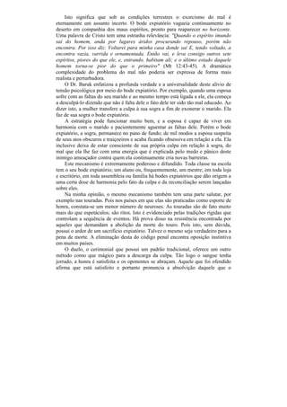 Isto significa que sob as condições terrestres o exorcismo do mal é
eternamente um assunto incerto. O bode expiatório vagueia continuamente no
deserto em companhia dos maus espíritos, pronto para reaparecer no horizonte.
Uma palavra de Cristo tem uma estranha relevância: "Quando o espírito imundo
sai do homem, anda por lugares áridos procurando repouso, porém não
encontra. Por isso diz: Voltarei para minha casa donde saí E, tendo voltado, a
encontra vazia, varrida e ornamentada. Então vai, e leva consigo outros sete
espíritos, piores do que ele, e, entrando, habitam ali; e o último estado daquele
homem torna-se pior do que o primeiro" (Mt 12:43-45). A dramática
complexidade do problema do mal não poderia ser expressa de forma mais
realista e perturbadora.
    O Dr. Baruk enfatizou a profunda verdade e a universalidade deste alívio de
tensão psicológica por meio do bode expiatório. Por exemplo, quando uma esposa
sofre com as faltas do seu marido e ao mesmo tempo está ligada a ele, ela começa
a desculpá-lo dizendo que não é falta dele o fato dele ter sido tão mal educado. Ao
dizer isto, a mulher transfere a culpa à sua sogra a fim de exonerar o marido. Ela
faz de sua sogra o bode expiatório.
     A estratégia pode funcionar muito bem, e a esposa é capaz de viver em
harmonia com o marido e pacientemente aguentar as faltas dele. Porém o bode
expiatório, a sogra, permanece no pano de fundo; de mil modos a esposa suspeita
de seus atos obscuros e traiçoeiros e acaba ficando obsessiva em relação a ela. Ela
inclusive deixa de estar consciente de sua própria culpa em relação à sogra, do
mal que ela lhe faz com uma energia que é explicada pelo medo e pânico deste
inimigo ameaçador contra quem ela continuamente cria novas barreiras.
    Este mecanismo é extremamente poderoso e difundido. Toda classe na escola
tem o seu bode expiatório; um aluno ou, frequentemente, um mestre; em toda loja
e escritório, em toda assembleia ou família há bodes expiatórios que dão origem a
uma certa dose de harmonia pelo fato da culpa e da reconciliação serem lançadas
sobre eles.
    Na minha opinião, o mesmo mecanismo também tem uma parte salutar, por
exemplo nas touradas. Pois nos países em que elas são praticadas como esporte de
honra, constata-se um menor número de neuroses. As touradas são de fato muito
mais do que espetáculos; são ritos. Isto é evidenciado pelas tradições rígidas que
controlam a sequência de eventos. Há prova disso na resistência encontrada por
aqueles que demandam a abolição da morte do touro. Pois isto, sem dúvida,
possui o ardor de um sacrifício expiatório. Talvez o mesmo seja verdadeiro para a
pena de morte. A eliminação desta do código penal encontra oposição instintiva
em muitos países.
    O duelo, o cerimonial que possui um padrão tradicional, oferece um outro
método como que mágico para a descarga da culpa. Tão logo o sangue tenha
jorrado, a honra é satisfeita e os oponentes se abraçam. Aquele que foi ofendido
afirma que está satisfeito e portanto pronuncia a absolvição daquele que o
 