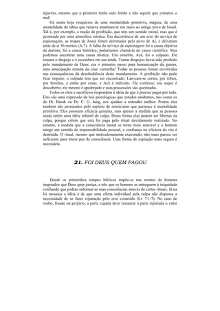 injuriou, mesmo que o primeiro tenha sido ferido e não aquele que cometeu o
mal!
    Há ainda hoje resquícios de uma mentalidade primitiva, mágica, de uma
mentalidade de tabus que reinava atualmen-te em meio ao antigo povo de Israel.
Tal é, por exemplo, a noção de proibição, que tem um sentido moral, mas que é
permeada por uma atmosfera mística. Em decorrência de um erro do serviço de
espionagem, as tropas de Josué foram derrotadas pelo povo de Ai, e deixaram
atrás de si 36 mortos (Js 7). A falha do serviço de espionagem foi a causa objetiva
da derrota; foi a causa histórica; poderíamos chamá-la de causa científica. Mas
podemos encontrar uma causa mística. Um israelita, Acã, foi o culpado. Ele
tomara o despojo e o escondera em sua tenda. Tomar despojos havia sido proibido
pelo mandamento de Deus; era o primeiro passo para humanização da guerra,
uma antecipação remota da cruz vermelha! Todas as pessoas foram envolvidas
nas consequências da desobediência deste mandamento. A proibição não pode
ficar impune; o culpado tem que ser encontrado. Lan-çam-se cortes, por tribos,
por famílias, e então por casas; e Acã é indicado. Ele confessa; seu saque é
descoberto; ele mesmo é apedrejado e suas possessões são queimadas.
    Todos os ritos e sacrifícios respondem à idéia de que é preciso pagar por tudo.
Eles são uma expressão de leis psicológicas que estudos modernos, tais como os
do Dr. Baruk ou Dr. C. G. Jung, nos ajudam a entender melhor. Porém eles
também são permeados pelo espírito de misticismo que pertence à mentalidade
primitiva. Eles possuem eficácia genuína, mas apenas à medida que as pessoas
ainda retêm uma idéia infantil de culpa. Desta forma elas podem ser libertas da
culpa, porque crêem que esta foi paga pelo ritual devidamente realizado. No
entanto, à medida que a consciência moral se torna mais sensível e o homem
atinge um sentido de responsabilidade pessoal, a confiança na eficácia do rito é
destruída. O ritual, mesmo que meticulosamente executado, não mais parece ser
suficiente para trazer paz de consciência. Uma forma de expiação mais segura é
necessária.



                   21. FOI DEUS QUEM PAGOU


    Desde os primórdios tempos bíblicos impõe-se nas mentes de homens
inspirados que Deus quer justiça, e não que os homens se entreguem à iniquidade
confiando que podem subornar as suas consciências através de certos rituais. Já na
lei mosaica a idéia é de que uma oferta individual pela culpa não dispensa a
necessidade de se fazer reparação pelo erro cometido (Lv 7:1-7). No caso de
roubo, fraude ou perjúrio, a parte cupada deve restaurar à parte injuriada o valor
 