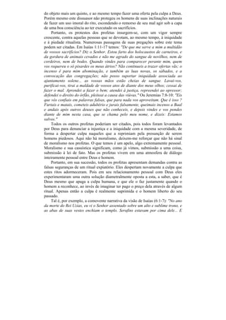do objeto mais um quinto, e ao mesmo tempo fazer uma oferta pela culpa a Deus.
Porém mesmo este dissuasor não protegeu os homens de suas inclinações naturais
de fazer um uso imoral do rito, escondendo o remorso de seu mal agir sob a capa
de uma boa consciência ao ter executado os sacrifícios.
     Portanto, os protestos dos profetas insurgem-se, com um vigor sempre
crescente, contra aquelas pessoas que se devotam, ao mesmo tempo, à iniquidade
e à piedade ritualista. Numerosas passagens de suas pregações sobre este tema
podem ser citadas. Em Isaías 1:11-17 temos: "De que me serve a mim a multidão
de vossos sacrifícios? Diz o Senhor. Estou farto dos holocaustos de carneiros, e
da gordura de animais cevados e não me agrado do sangue de novilhos, nem de
cordeiros, nem de bodes. Quando vindes para comparecer perante mim, quem
vos requereu o só pisardes os meus átrios? Não continueis a trazer ofertas vãs; o
incenso ê para mim abominação, e também as luas novas, os sábados, e a
convocação das congregações; não posso suportar iniquidade associada ao
ajuntamento solene... as vossas mãos estão cheias de sangue. Lavai-vos,
purificai-vos, tirai a maldade de vossos atos de diante dos meus olhos; cessai de
fazer o mal. Aprendei a fazer o bem; atendei à justiça, repreendei ao opressor;
defendei o direito do órfão, pleiteai a causa das viúvas." Ou Jeremias 7:8-10: "Eis
que vós confiais em palavras falsas, que para nada vos aproveitam. Que é isso ?
Furtais e matais, cometeis adultério e jurais falsamente, queimais incenso a Baal
e andais após outros deuses que não conheceis, e depois vindes e vos pondes
diante de mim nesta casa, que se chama pelo meu nome, e dizeis: Estamos
salvos."
     Todos os outros profetas poderiam ser citados, pois todos foram levantados
por Deus para denunciar a injustiça e a iniquidade com a mesma severidade, de
forma a despertar culpa naqueles que a reprimiam pela presunção de serem
homens piedosos. Aqui não há moralismo, deixem-me reforçar que não há sinal
de moralismo nos profetas. O que temos é um apelo, algo extremamente pessoal.
Moralismo e sua casuística significam, como já vimos, submissão a uma coisa,
submissão à lei de fato. Mas os profetas vivem em uma atmosfera de diálogo
inteiramente pessoal entre Deus e homem.
     Portanto, em sua sucessão, todos os profetas apresentam demandas contra as
falsas seguranças de um ritual expiatório. Eles despertam novamente a culpa que
estes ritos adormeceram. Pois em seu relacionamento pessoal com Deus eles
experimentaram uma outra solução diametralmente oposta a esta, a saber, que é
Deus mesmo que apaga a culpa humana, e que ele o faz justamente quando o
homem a reconhece, ao invés de imaginar ter pago o preço dela através de algum
ritual. Apenas então a culpa é realmente suprimida e o homem liberto do seu
passado.
     Tal é, por exemplo, a comovente narrativa da visão de Isaías (6:1-7): "No ano
da morte do Rei Uzias, eu vi o Senhor assentado sobre um alto e sublime trono, e
as abas de suas vestes enchiam o templo. Serafins estavam por cima dele... E
 