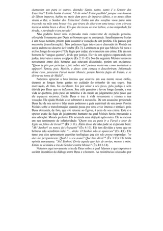 clamavam uns para os outros, dizendo; Santo, santo, santo ê o Senhor dos
Exércitos". Então Isaías clamou: "Ai de mim! Estou perdido! porque sou homem
de lábios impuros, habito no meio dum povo de impuros lábios, e os meus olhos
viram o Rei, o Senhor dos Exércitos! Então um dos serafins voou para mim
trazendo na mão uma brasa viva, que tirara do altar com uma tenaz; com a brasa
tocou a minha boca e disse: Eis que ela tocou os teus lábios, a tua iniquidade foi
tirada, e perdoado o teu pecado".
     Não poderia haver uma expressão mais comovente de expiação genuína,
oferecida livremente por Deus ao homem que se arrepende. Imediatamente Isaías
é um novo homem, pronto para assumir a vocação de um profeta. Ele passou por
metanóia (transformação). Nós podemos ligar isto com o chamado de Moisés na
sarça ardente no deserto de Horebe (Êx 3). Lembram-se por que Moisés foi para o
exílio, longe do seu povo? Ele fugiu por culpa; ele cometera um crime. Ele era um
homem de "sangue quente", ávido por justiça. Ele viu um egípcio espancando um
judeu, interveio e matou o egípcio (Êx 2:11-15). No dia seguinte Moisés interveio
novamente entre dois hebreus que estavam discutindo, porém um exclamou:
"Quem te pôs por príncipe e juiz sobre nós? pensas matar-me como matastate o
egípcio? Temeu, pois, Moisés, e disse: com certeza o descobriram. Informado
desse caso, procurou Faraó matar Moisés; porém Moisés fugiu de Faraó, e se
deteve na terra de Midiã"..
    Podemos apreciar a luta intensa que ocorreu em sua mente nesse exílio,
durante as longas horas gastas no cuidado do rebanho de seu sogro. Sua
motivação, de fato, foi excelente. Foi por amor a seu povo, pela justiça e sem
dúvida por Deus que se inflamou. Seu zelo genuíno o levou longe demais, e sua
vida se quebrou, pelo peso do remorso e do medo do julgamento pelo povo que
ele esperava socorrer. Então Deus o traz à vida novamente e renova a sua
vocação. Ele ajuda Moisés a se submeter à metanóia. De um assassino procurado
Deus faz de seu servo o líder mais poderoso e guia espiritual de seu povo. Porém
Moisés sofre a transformação quando passa por uma crise intensa e terrível, pois
Deus demanda, de fato, que ele retorne ao Egi-to, à cena de seu crime. Este é o
oposto exato da fuga do julgamento humano na qual Moisés havia procurado a
sua salvação. Moisés protesta. Ele acumula uma objeção após outra. Ele se escusa
em seu sentimento de inferioridade: "Quem sou eu para ir a Faraó e tirar do
Egito os filhos de Israel?" (Êx 3:11). Além disso ele não pode se expressar bem:
"Ah! Senhor! eu nunca fui eloquente" (Êx 4:10). Ele tem dúvidas e teme que os
hebreus não acreditem nele: "... dirão: O Senhor não te apareceu" (Ex 4:1). Ele
teme que eles apresentem questões teológicas que ele não possa responder: "se
eles me perguntarem: Qual é o seu nome? Que lhes direi?" (Êx 3:13). Ele tenta
resistir novamente: "Ah! Senhor! Envia aquele que hás de enviar, menos a mim.
Então se acendeu a ira do Senhor contra Moisés" (Êx 4:13-14).
    Notamos aqui novamente a ira de Deus sobre a qual falamos e que expressa o
caráter dramático do diálogo entre Deus e o homem. As resistências colocadas por
 
