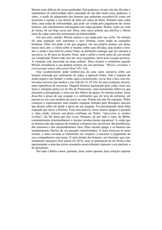 Moisés eram difíceis de serem quebradas. Nós podemos ver por trás das dúvidas e
sentimentos de inferioridade outra ansiedade de um tipo muito mais poderoso, a
saber, o medo do julgamento dos homens que poderiam reconhecê-lo como um
assassino e rejeitar o seu direito de falar em nome de Deus. Portanto uma culpa
falsa, uma culpa de inferioridade, que pode ser criada pelo julgamento de outros
homens, está estreitamente entrelaçada com culpa genuína. Porém, como na visão
de Isaías, há um fogo aceso por Deus, uma sarça ardente que purifica e liberta
tanto da culpa como dos sentimentos de inferioridade.
    Em um certo sentido, Moisés expiou a sua culpa pelo seu exílio. No entanto
foi uma expiação sem esperança e sem término, como todas as expiações
humanas. Deus iria pedir a ele que pagasse, em sua própria pessoa, um preço
muito mais alto: a vitória sobre si mesmo, sobre suas dúvidas, seus medos e timi-
dez; e então a luta terrível contra Faraó, as desilusões amargas que ele causaria a
seu povo, os 40 anos no deserto, fome, sede e enfim a morte antes de sua missão
ser completada. Porém tudo isto não seria expiatório. Seria uma vocação positiva.
A expiação está encerrada na sarça ardente. Deus mesmo a completou quando
Moisés reconheceu a sua própria miséria em sua presença: "Moisés escondeu o
rosto porque temeu olhar para Deus" (Êx 3:6).
    Este acontecimento pode lembrar-nos de uma outra narrativa sobre um
homem torturado por sentimento de culpa, o apóstolo Pedro. Sob o impulso do
medo negou o seu Senhor, e então, após a ressurreição, viu-se face a face com ele,
em uma conversa que mudou a sua vida (Jo 21:15-19); foi uma avaliação interior,
uma experiência de metanóia. Daquele homem machucado pela culpa, Jesus iria
fazer o intrépido porta-voz do Dia de Pentecostes, uma testemunha inflexível que
encararia a perseguição, e seria um dos líderes da igreja. Ao mesmo tempo, Jesus
disse-lhe o preço de sua vocação e o sofrimento que ele teria de enfrentar, até
mesmo no seu caso também de morte na cruz. Porém isto não foi expiação. Pedro
começou a experimentar uma simples expiação humana pelo desespero obscuro
que desceu sobre ele desde a época da sua negação. Foi precisamente desta falsa
expiação que Jesus o libertou. Com uma palavra, Jesus mesmo apagou o passado
e, mais ainda, colocou sua plena confiança em Pedro: "Apascenta as minhas
ovelhas", ele lhe disse por três vezes. Portanto, de um lado a outro da Bíblia,
constantemente testemunhamos o mesmo acontecimento paradoxal. A culpa que
os homens não são capazes de erradicar a despeito dos sacrifícios, das penitências,
dos remorsos e dos arrependimentos vãos, Deus mesmo apaga; e os homens são
imediatamente libertos do seu passado, transformados. O mais temeroso se torna
ousado, o mais covarde se transforma em corajoso, e encaram o julgamento de
seus companheiros sem temer. O mais tímido dos homens, um Jeremias, que con-
tinuamente almejava ficar quieto (Jr 20:9), ousa se pronunciar de tal forma a dar
oportunidade a uma das piores acusações possivelmente impostas a um patriota, a
de derrotismo.
    Por toda a Bíblia vemos, portanto, duas visões opostas, duas soluções opostas
 