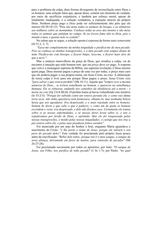 para o problema da culpa, duas formas divergentes de reconciliação entre Deus e
os homens: uma solução falsa que, apesar disso, contém um elemento de verdade,
por meio de sacrifícios expiatórios, e também por esforço moral, apesar de
totalmente inadequada; e a solução verdadeira, a expiação através do próprio
Deus. Nenhum preço pago a Deus pode ser suficientemente alto pelo que ele
merece (Sl 50:10-12). "Pois são meus todos os animais do bosque, e as alimárias
aos milhares sobre as montanhas. Conheço todas as aves dos montes e são meus
todos os animais que pululam no campo. Se eu tivesse fome não to diria, pois o
mundo é meu, e quanto nele se contém".
     No salmo que se segue, a solução oposta é expressa da forma mais comovente
(Sl 51:2, 3, 7).
     "Lava-me completamente da minha iniquidade e purifica-me do meu pecado.
Pois eu conheço as minhas transgressões, e o meu pecado está sempre diante de
mim. Purifica-me com hissopo, e ficarei limpo; lava-me, e ficarei mais alvo do
que a neve."
    Mas o anúncio maravilhoso da graça de Deus, que erradica a culpa, vai de
encontro à intuição que todo homem tem: que um preço deve ser pago. A resposta
que vem é a mensagem suprema da Bíblia, sua suprema revelação; é Deus mesmo
quem paga, Deus mesmo pagou o preço de uma vez por todas, o preço mais caro
que ele poderia pagar: a sua própria morte, em Jesus Cristo, na cruz. A obliteração
de nossa culpa é livre para nós porque Deus pagou o preço. Jesus Cristo veio
"para salvar o que estava perdido" (Mt 18:11). Aquele que "sempre teve a mesma
natureza de Deus... se tornou semelhante ao homem, e apareceu na semelhança
humana. Ele se rebaixou, andando nos caminhos da obediência até a morte - e
morte na cruz (Fp 2:6-8 BLH). O profeta Isaías já havia vislumbrado este mistério
(Is 53:2-5): "Porque foi subindo como um renovo perante ele, e como raiz duma
terra seca; não tinha aparência nem formosura; olhamo-lo, mas nenhuma beleza
havia que nos agradasse. Era desprezado, e o mais rejeitado entre os homens;
homem de dores e que sabe o que é padecer; e como um de quem os homens
escondem o rosto, era desprezado, e dele não fizemos caso. Certamente ele tomou
sobre si as nossas enfermidades, e as nossas dores levou sobre si; e nós o
reputávamos por ferido de Deus, e oprimido. Mas ele foi traspassado pelas
nossas transgressões, e moído pelas nossas iniquidades; o castigo que nos traz a
paz estava sobre ele, e pelas suas pisaduras fomos sarados".
     Foi anunciado por um anjo do Senhor a José, enquanto Maria aguardava o
nascimento de Cristo: "e lhe porás o nome de Jesus, porque ele salvará o seu
povo do pecado deles". Esta verdade foi proclamada pelo próprio Jesus pouco
antes da crucificação: "Bebei dele todos; porque isto é o meu sangue, o sangue da
nova aliança, derramado em favor de muitos, para remissão de pecados" (Mt
26:27-28).
     Foi proclamado novamente por todos os apóstolos: por João: "O sangue de
Jesus, seu Filho, nos purifica de todo pecado" (1 Jo 1:7); por Paulo: "no qual
 