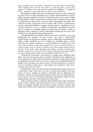 temos a redenção pelo seu sangue, a remissão dos pecados" (Ef 1:7); por Pedro:
"Pois também Cristo morreu, uma única vez, pelos pecados, o justo pelos
injustos" (1 Pedro 3:18); pelo autor da epístola aos Hebreus: "o sangue de
Cristo... purificará a nossa consciência de obras mortas" (Hb 9:14).
    Recentemente minha esposa fez um estudo desta questão da morte expiatória
de Jesus Cristo. Eu fiquei espantado com o número impressionante de citações
bíblicas que ela acumulou na sua lista, em harmonia umas com as outras e tiradas
de toda a Bíblia. Todas elas expressam a certeza de que a remoção de nossa culpa
é assegurada por Jesus Cristo, e que nós fomos reconciliados com Deus pela
morte de seu filho, "justificados pelo seu sangue" (Rm 5:9-10). E lembremo-nos
de que no pensamento bíblico o sangue é sagrado porque é considerado como a
"vida da carne" (Lv 17:2), e é o símbolo da vida para o ser humano. É por isso
que aos israelitas foi ordenado sangrar os animais antes de comê-los. Todas as
passagens onde o sangue de Cristo é mencionado mostram que nós salvos pela
vida de Cristo, pelo presente da sua própria pessoa.
    Consequentemente os sacrifícios rituais da lei mosaica aparecem como uma
prefiguração do sacrifício de Jesus Cristo. Este tema é desenvolvido
extensivamente na epístola aos Hebreus, que foi endereçada particularmente a
judeus cristãos instruídos na Lei. O contraste é ressaltado entre o caráter
provisório dos antigos sacrifícios e o caráter definitivo do sacrifício da cruz:
"Ora, todo sacerdote se apresenta dia apôs dia a exercer o serviço sagrado e a
oferecer muitas vezes os mesmos sacrifícios, que nunca jamais podem remover
pecados; Jesus, porém, tendo oferecido, para sempre, um único sacrifício pelos
pecados, assen-tou-se à destra de Deus. Porque com uma única oferta aperfei-
çoou para sempre quantos estão sendo santificados" (Hb 10:11-12, 14).
     Salvação não é uma idéia; é uma pessoa. É o próprio Jesus, impróprio Deus
quem se dá. Em sua presença todos os debates intermináveis que despertam em
nós o sentimento de culpa, todas as diferenças moralistas e nossas defesas contra
os julgamentos de outros, tudo isto se esvai. Vemos isto na conhecida história de
Zaqueu, que se enriqueceu às custas do povo. Ele tentou justificar-se e mostrar a
sua boa consciência; porém Jesus o interrompeu com as palavras: "Hoje houve
salvação nesta casa" (Lc 19:9).
    Salvação não é mais uma idéia remota de perfeição, para sempre inacessível;
é uma pessoa: Jesus Cristo, que veio a nós, veio para ficar conosco, em nossas
casas, em nossos corações. O remorso é silenciado pela sua absolvição. Ele
substitui o remorso com uma simples pergunta, aquela que fez ao apóstolo Pedro:
"Tu me amas?" (Jo 21:15). Precisamos responder esta questão, e achar em nossa
ligação pessoal com Jesus Cristo paz para as nossas almas.
    Todos os homens podem se beneficiar desta expiação única; todos os homens,
de fato, "todo o mundo" como João afirmou (1 Jo 2:2). Jesus Cristo morreu por
todos sem qualquer distinção, para homens de todas as idades e regiões, para
hindus, para budistas, para muçulmanos, para pagãos e para ateus; basta que nele
 