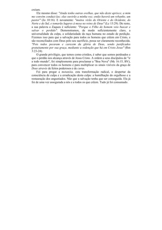 creiam.
     Ele mesmo disse: "Ainda tenho outras ovelhas, que não deste aprisco; a mim
me convém conduzi-las; elas ouvirão a minha voz; então haverá um rebanho, um
pastor" (Jo 10:16). E novamente: "muitos virão do Oriente e do Ocidente, do
Norte e do Sul, e tomarão lugares à mesa no reino de Deus" (Lc 13:29). De resto,
a sua palavra a Zaqueu é suficiente: "Porque o Filho do homem veio buscar e
salvar o perdido". Demonstramos, de modo suficientemente claro, a
universalidade da culpa, a solidariedade da raça humana no estado de perdição.
Fizemos isso para que a salvação para todos os homens que crêem em Cristo, e
são reconciliados com Deus pelo seu sacrifício, possa ser claramente reconhecida.
"Pois todos pecaram e carecem da glória de Deus, sendo justificados
gratuitamente por sua graça, mediante a redenção que há em Cristo Jesus" (Rm
3:23-24).
    O grande privilégio, que temos como cristãos, é saber que somos perdoados e
que o perdão nos alcança através de Jesus Cristo. A ordem a seus discípulos de "ir
a todo mundo", foi simplesmente para proclamar a "Boa Nova" (Mc 16:15, BV),
para convencer todos os homens e para multiplicar os sinais visíveis da graça de
Deus através de feitos poderosos e de curas.
    Foi para pregar a metanóia, esta transformação radical, o despertar da
consciência de culpa e a erradicação desta culpa: a humilhação do orgulhoso e a
restauração dos angustiados. Não que a salvação tenha que ser conseguida. Ela já
foi de uma vez assegurada a nós e a todos os que crêem. Tudo já foi consumado.
 