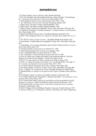 REFERÊNCIAS

1. Dr. René Allendy, Justice intérieure, Paris, Denoël and Steele.
2. Prof. Dr. Karl Barth, 'Die Menschlichkeit Gottes', in Menschlichkeit: Verhandlungen
des schweizerischen reformierten Pfarrvereins, Biel, Schuler, 1957.
3. Dr.H. Baruk,Psychiatrie morale expérimentale, Paris, P.U.F., 1945.
4. Dr. Théo Bovet, Vart de trouver du tetnps, Strasbourg, Oberlin, 1955.
5. Albert Camus, The Rebel, Londres, Hamish Hamilton, 1951,
6. Albert Camus, The Plague, Londres, Hamish Hamilton, 1948.
7. Maryse Choisy, 'Genèse de la culpabilité', Psyché, Paris, abril-maio 1948, pág. 386.
8. J. Daniélou, 'Psychiatrie et "morales san péché" ', in Monde moderne et sens du péché,
Paris, Pierre Horay, 1957.
9. Suzanne de Diétrich, Hommes libres, Neuchâtel, Delachaux & Niestlé, 1957.
10. Prof. J. Dor, Inaugural Lecture: Les Annales de chirurgie, Paris, Junho 1957, no. 11-
12.
11. Dr. Silvio G. Fanti, J'ai peur, ãocteur..., Neuchâtel, Delachaux & Niestlé, 1953.
12. Jean Guitton, 'La philosophie de la culpabilité', Psyché, Paris, Abril-Maio 1948, pág.
542,
13. Jean Guitton, 'La conversion du pécheur, gloire de Dieu', Monde moderne et sens du
péché, Paris, Pierre orray, 1957.
14. Georges Gusdorf, La découverte de soi, Paris,P.U.F., 1948.
15. Heinz Hafner,Schulderleben und Gewissen, Stuttgart, 1953.
16. Dr. A. Hesnard,JVforate sans péché, Paris, P.U.F., 1954.
17. Dr. A. Hesnard, L 'Univers morbide de la faute, Paris, P.U.F., 1949.
18. Prof. Dt. Arthur Jores, 'Magie und Zauber in der modernen Medi-zin' Deustche
Midizinische Wochenschrift, Stuttgart, 17 Junho 1955, págs. 915-20.
19. Prof. C. G. Jung, Aspects du drame contemporain, Geneva, Georg, 1948.
20. Prof. C. G. Jung, Psychology and Alchemy, vol. 12 Collected Works, 1953, pág. 14.
21. J. Lacroix, Les sentiments et la vie morale, Paris, P.U.F., 1953.
22. J. Lacroix, 'Morale sans péché', Recherches et Débats, Paris, Maio 1955.
23. Dr. René Laforgue, 'La peste et la vertu', Psyché, Paris, Abril-Maio 1948, pág. 406.
24. Dr. A. Maeder, Vers la guérison de Vâme, Neuchâtel, Delachaux & Niestlé 1946.
25. Bemard Martin. Le ministère de la guérison dans VEglise, Genebra, Labor and Fides,
1952.
26. H. Michaud, 'Anger', Vocabulary of the Bible, Londres, Lutterworth, 1958.
27. Dr. Charles-Henri Nodet, 'Psychiatrie et "Morales sans péché" '^on de moderne et sens
du péché, Paris, Pierre Horay, 1957.
28. Dr. Charles-Henri Nodet, 'Position de saint Jérôme en face des problèmes sexuels',
Mystique et continence, Etudes Carmélitaines, Bruges, Desclée de Brouwer, 1952.
29. Dr. Charles Odier, Les deux sources, consciente et inconsciente de la vie morale,
Neuchâtel, La Baconnière, 1943.
30. Prof. H. Plugge, Uber die Hoffnung. Situation I, Spectrum, Utrecht-Antwerp, 1954.
31. Review Prêsences, no. 59-Malades et médecins, The Priory of St. John, Champrosay
 
