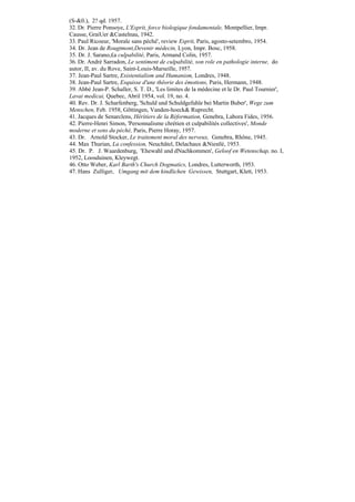 (S-&0.), 2? qd. 1957.
32. Dr. Pierre Ponsoye, L'Esprit, force biologique fondamentale, Montpellier, Impr.
Causse, GraiUer &Castelnau, 1942.
33. Paul Ricoeur, 'Morale sans péché', review Esprit, Paris, agosto-setembro, 1954.
34. Dr. Jean de Rougtmont,Devenir médecin, Lyon, Impr. Bosc, 1958.
35. Dr. J. Sarano,£a culpabilité, Paris, Armand Colin, 1957.
36. Dr. André Sarradon, Le sentiment de culpabilité, son role en pathologie interne, do
autor, II, av. du Rove, Saint-Louis-Marseille, 1957.
37. Jean-Paul Sartre, Existentialism and Humanism, Londres, 1948.
38. Jean-Paul Sartre, Esquisse d'une thêorie des émotions, Paris, Hermann, 1948.
39. Abbé Jean-P. Schaller, S. T. D., 'Les limites de la médecine et le Dr. Paul Tournier',
Lavai medicai, Quebec, Abril 1954, vol. 19, no. 4.
40. Rev. Dr. J. Scharfenberg, 'Schuld und Schuldgefuhle bei Martin Buber', Wege zum
Menschen, Feb. 1958, Gõttingen, Vanden-hoeck& Ruprecht.
41. Jacques de Senarclens, Hêrítiers de la Réformation, Genebra, Labora Fides, 1956.
42. Pierre-Henri Simon, 'Personnalisme chrétien et culpabilités collectives', Monde
moderne et sens du péché, Paris, Pierre Horay, 1957.
43. Dr. Arnold Stocker, Le traitement moral des nerveux, Genebra, Rhône, 1945.
44. Max Thurian, La confession, Neuchâtel, Delachaux &Niestlé, 1953.
45. Dr. P. J. Waardenburg, 'Ehewahl und dNachkommen', Geloof en Wetenschap, no. I,
1952, Loosduinen, Kleywegt.
46. Otto Weber, Karl Barth's Church Dogmatics, Londres, Lutterworth, 1953.
47. Hans Zulliger, Umgang mit dem kindlichen Gewissen, Stuttgart, Klett, 1953.
 