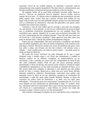 expressão visível de um conflito psíquico ou espiritual, o paciente sente-se
massacrado por uma suspeita insuportável. Devemos insistir, constantemente, que
há tantos problemas existenciais nas pessoas saudáveis como nos doentes.
     De qualquer forma, até as mais belas exortações suscitam culpa. Deve-se,
deve-se... Deve-se ter paciência, deve-se suportar, deve-se aceitar, deve-se
esperar, deve-se lutar... E o doente sente-se culpado por não ter paciência, por não
poder esperar, lutar, aceitar. Será que a pessoa visitante faria melhor em seu
lugar? Falo de tudo isso com uma profunda emoção, porque isso está relacionado
com os sofrimentos de inumeráveis vidas que são agravados, sem querer, pelos
conselhos dos crentes mais caridosos.
     Tomemos o caso de uma mulher que foi enviada a mim pelo seu cirurgião;
ele, sem dúvida, a teria operado, se não tivesse conhecimento do possível papel
que os problemas existenciais desempenhavam em sua condição física. Seu
conselheiro quis, outrora, impedi-la de se casar com um homem divorciado. No
seu zelo e preocupação por ela, terminou dizendo: "Você não sabe que casar com
ele levará ele e você mesma à perdição?" Quão opressiva uma frase como essa
pode ser durante toda a vida de uma mulher profundamente religiosa.
     Espero que me compreendam. Não estou criticando o conselheiro; não abordo
aqui um debate dogmático, pois não é de minha competência. Falo somente como
psicólogo e homem. Não posso estudar com vocês um problema tão grave como
este sobre a culpa, sem levantar um fato tão evidente e tão drástico como a
religião — tanto a minha como a de todos os outros crentes — que pode arrasar as
almas em lugar de liberá-las.
     Há como um avesso inevitável em toda afirmação de fé, que a segue
fielmente como a sombra segue o sol. Dizer que encontramos a verdade na
doutrina católica ou na doutrina evangélica, no pentecostalismo ou no
adventismo, é dar a entender aos outros que não compartilham de nossa fé que
eles estão totalmente errados. Pode ser que isto pouco preocupe pessoas
atormentadas e cheias de dúvida, mas mesmo assim tornam-se vítimas de culpas
contraditórias: perguntam-se se não estão recusando ao chamado de Deus, ou se
não seriam ainda mais culpadas se aderissem a uma doutrina que não podem
aceitar de todo o coração. Reprovam-se ainda mais por causa destas dúvidas
honestas, achando-as culpáveis. Recentemente, reencontrei uma mulher cuja
educação severa às mãos de um pai autoritário carregou-a de sentimentos de
inferioridade e culpa dos quais tenho tentado libertá-la. Durante as férias ela
encontrou um pastor cheio de dinamismo e se abriu com ele sobre estas
dificuldades. "Você passou pelo novo nascimento?" perguntou-lhe ele. E ei-la de
novo afogada em seus sentimentos de inferioridade e culpa. "E verdade", disse
ela, "não passei pelo novo nascimento! Mas o que é preciso fazer para passar por
ele? Outros já o experimentaram e estão libertos, no entanto isto ainda não
aconteceu comigo. A prova é que eu vivo tão atormentada!"
     Não contesto a mensagem evangélica do novo nascimento, nem a experiência
 