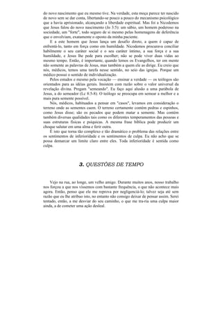 do novo nascimento que eu mesmo tive. Na verdade, esta moça parece ter nascido
de novo sem se dar conta, libertando-se pouco a pouco do mecanismo psicológico
que a havia aprisionado, alcançando a liberdade espiritual. Mas foi a Nicodemos
que Jesus falou do novo nascimento (Jo 3:5): um sábio, um homem poderoso na
sociedade, um "forte", todo seguro de si mesmo pelas homenagens de deferência
que o envolviam, exatamente o oposto da minha paciente.
     E a este homem que Jesus lança um desafio direto, a quem é capaz de
enfrentá-lo, tanto em força como em humildade. Nicodemos procurava conciliar
habilmente o seu caráter social e o seu caráter íntimo, a sua força e a sua
humildade, e Jesus lhe pede para escolher; não se pode viver duas vidas ao
mesmo tempo. Então, é importante, quando lemos os Evangelhos, ter em mente
não somente as palavras de Jesus, mas também a quem ele as dirige. Eu creio que
nós, médicos, temos uma tarefa nesse sentido, no seio das igrejas. Porque um
médico possui o sentido de individualização.
    Pelos estudos e mesmo pela vocação — ensinar a verdade — os teólogos são
orientados para as idéias gerais. Insistem com razão sobre o valor universal da
revelação divina. Pregam "semeando". Eu faço aqui alusão a uma parábola de
Jesus, a do semeador (Lc 8:5-8). O teólogo se preocupa em semear a melhor e a
mais pura semente possível.
    Nós, médicos, habituados a pensar em "casos", levamos em consideração o
terreno onde as sementes caem. O terreno certamente contém pedras e espinhos,
como Jesus disse; são os pecados que podem matar a semente. Mas contém
também diversas qualidades tais como os diferentes temperamentos das pessoas e
suas estruturas físicas e psíquicas. A mesma frase bíblica pode produzir um
choque salutar em uma alma e ferir outra.
    É isto que torna tão complexo e tão dramático o problema das relações entre
os sentimentos de inferioridade e os sentimentos de culpa. Eu não acho que se
possa demarcar um limite claro entre eles. Toda inferioridade é sentida como
culpa.



                     3. QUESTÕES DE TEMPO


    Vejo na rua, ao longe, um velho amigo. Durante muitos anos, nosso trabalho
nos forçou a que nos víssemos com bastante frequência, o que não acontece mais
agora. Então, penso que ele me reprova por negligenciá-lo; talvez seja até sem
razão que eu lhe atribuo isto, no entanto não consigo deixar de pensar assim. Serei
tentado, então, a me desviar do seu caminho, o que me tra-ria uma culpa maior
ainda, a de cometer uma ação desleal.
 