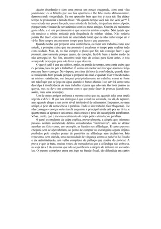 Acabo abordando-o com uma pressa um pouco exagerada, com uma viva
jovialidade: eu o felicito por sua boa aparência e lhe falo muito afetuosamente,
demonstrando sinceridade. Eu me apercebo bem que isto é para não lhe deixar
tempo de pronunciar a temida frase: "Há quanto tempo você não me vem ver?" É
uma atitude um pouco forçada, uma atitude de fachada, da qual me sinto culpado,
porque tinha vontade de ser autêntico com os meus amigos. Outrora eu realmente
gostei dele, e é isto precisamente o que acarreta minhas reações. Não queria que
ele medisse a minha amizade pela frequência de minhas visitas. Não poderia
jamais lhe dizer, com um tom de sinceridade total, que eu não tinha tempo de ir
vê-lo. Nós sempre encontramos tempo para fazer o que queremos.
     Quando tenho que preparar uma conferência, ou fazer um trabalho como este
estudo, a primeira coisa que me prometo é escalonar o tempo para realizar tudo
com cuidado. Mas, aí, eu não cumpro o plano que fiz; não consigo fazer o que
prometi, precisamente porque quero, de coração, fazê-lo bem e tenho medo de
não consegui-lo. No fim, encontro todo tipo de coisas para fazer antes, e vou
arranjando desculpas para não fazer o que deveria.
     O que é sutil é que eu cultivo, então, na perda de tempo, uma certa culpa que
eu preciso para me pôr a trabalhar. É como um motor auxiliar que acumula força
para me fazer começar. Na véspera, em cima da hora da conferência, quando tiver
a consciência bem pesada porque a preparei tão mal, e quando tiver vencido todas
as minhas resistências, me lançarei precipitadamente ao trabalho, como se fosse
um náufrago que se joga na água quando o barco afunda. Isto servirá como uma
desculpa à insuficiência do meu trabalho: é pena que não saiu tão bom quanto eu
queria, mas eu devo me contentar com o que pude fazer às pressas (dando-me,
assim, mais uma desculpa).
     Um de meus amigos enfrenta a mesma coisa que eu, quando adia uma tarefa
urgente e difícil. O que nos distingue é que o mal me estimula, me dá, de repente,
asas quando chego a um certo nível intolerável de adiamento. Enquanto, no meu
amigo, o peso da consciência o paralisa. Todo o seu trabalho fica bloqueado. Ele
não consegue começar outra tarefa enquanto a principal ainda está por ser feita; e
quanto mais se agrava o seu atraso, mais cresce o peso de sua angústia paralisante.
Vê-se, então, que o mesmo sentimento de culpa pode estimular ou paralisar.
     0 papel estimulante da culpa explica, provavelmente, a alegria que inúmeras
pessoas sentem cometendo delitos considerados "inofensivos", sem se deixar
apanhar em falta como, por exemplo, as fraudes nas alfândegas. E certas pessoas
chegam, sem se aperceberem, ao ponto de comprar no estrangeiro alguns objetos
proibidos pelo simples prazer de passá-los na alfândega sem declará-los. Isto
representa, sem dúvida, uma necessidade de vingança contra o poderio do Estado
e da Administração, um velho complexo do palhaço que zomba do policial. A
prova é que se trata, muitas vezes, de mercadorias que a alfândega não cobraria,
ou cuja taxa é tão mínima que não se justificaria a alegria do infrator em escondê-
las. O mesmo complexo entra em jogo na fraude fiscal, tão difundida em certos
 