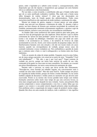 países, onde o legislador já a admite como normal e, consequentemente, edita
disposições que são tão injustas e insuportáveis que qualquer um seria bastante
tolo se se submetesse a elas honestamente.
     Por seu lado, e como revanche, o contribuinte sabe que o Estado rouba tanto
que ele se sente justificado roubando-o também. Mas onde está o limite nesta
sábia dosagem de roubos mútuos? E claro que isto desencadeia em
desmoralização, tanto do Estado quanto dos administradores. Todos esses
raciocínios justificativos não suprimem de modo nenhum o sentimento de culpa.
     Mesmo em tempos de guerra, enganar o invasor parece ser uma grande
virtude, mas nem por isso dispensa o sentimento de culpa. Vi, durante e após a
guerra, um bom número de homens que sentiram necessidade de confessar tais
condutas, permanecendo entretanto extremamente orgulhosos, e prontos a agir da
mesma maneira, inclusive com convicção, em circunstâncias semelhantes.
    As fraudes tidas como inofensivas têm tantos atrativos para tanta gente, por
causa do risco de perseguições que elas implicam. Disso decorre o que se chama
comumente de "prazer do fruto proibido": prazer do risco e prazer de sair ileso
(como o de escapar da alfândega). Entretanto este jogo tem ainda um outro
sentido; o de acostumar-se ao veneno, o da tentativa de livrar-se da culpa
acostumando-se com ela. Assim, com várias ocasiões de pequenas culpas, nós nos
familiarizamos bastante com esta emoção e ela não nos tocará muito em casos
maiores, quando nos envergonhamos de verdade, porque nesses casos ela
contradiz realmente o nosso verdadeiro ser. Nós confundimos a questão de modo
que o contraste entre o bem e o mal é enfraquecido e os limites entre eles ficam
indistintos.
     Volto ao assunto da culpa do tempo perdido. Enquanto escrevia estas linhas,
um de meus antigos pacientes veio assen-tar-se perto de mim. "Atrapalho? Você
está trabalhando?" — "Oh, não; o que é que você quer?" Fiquei contente de
verdade em ouvi-lo, porque me trazia boas notícias do acerto de sua vida,
começado já há quatro ou cinco anos no meu consultório. No entanto, eu o escutei
um pouco distraidamente, em meio a uma mistura de sentimento de culpa.
     Durante toda a conversa, eu sentia que devia ter-lhe dito francamente:
"Desculpe-me, estou fazendo um trabalho urgente; nós conversaremos mais à
vontade em uma outra ocasião". Mas não ousei fazê-lo. Tenho sempre um pouco
de vergonha da minha timidez, porque ela limita a minha liberdade. Eu me sentia
também culpado de descansar a minha caneta no momento em que deveria estar
escrevendo. Porém se eu mesmo não tivesse perdido tanto tempo com minhas
hesitações anteriores (aliás muito mais tempo do que esta conversa levou), eu
teria mais coragem para me despedir do meu visitante. Assim, uma primeira falta
secreta compromete o nosso comportamento e nos leva a outras faltas que nos
jogam o seu veneno e o seu poder através daquela primeira culpa inconfessada.
Este problema sobre a organização do tempo é capaz de produzir muitas culpas.
Quando falo disso em uma reunião de médicos, todo o auditório ri. Isto significa
 