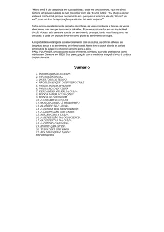 "Minha irmã é tão categórica em suas opiniões", disse-me uma senhora, "que me sinto
sempre um pouco culpada se não concordar com ela." E uma outra: "Eu chego a evitar
visitas á minha irmã, porque no momento em que quero ir embora, ela diz; 'Como? Já
vai?', com um tom de reprovação que até me faz sentir culpada."

Todos somos constantemente cercados de críticas, às vezes mordazes e francas, às vezes
silenciosas, mas nem por isso menos doloridas. Ficamos aprisionados em um implacável
círculo vicioso: toda censura suscita um sentimento de culpa, tanto no crítico quanto no
criticado, e cada um procura livrar-se como pode do sentimento de culpa.

A culpabilidade está ligada ao relacionamento com os outros, às críticas alheias, ao
desprezo social e ao sentimento de inferioridade. Neste livro o autor aborda as várias
dimensões da culpa e o eficiente caminho para a cura.
PAUL TOURNIER, um psiquiatra suíço eminente, começou sua vida profissional como
médico em Genebra em 1928. Sua preocupação com a medicina integral o levou à prática
da psicoterapia.



                                      Sumário
   1. INFERIORIDADE E CULPA
   2. SUGESTÃO SOCIAL
   3. QUESTÕES DE TEMPO
   4. PROBLEMAS QUE O DINHEIRO TRAZ
   5. NOSSO MUNDO INTERIOR
   6. NOSSA AÇÃO EXTERNA
   7. VERDADEIRA OU FALSA CULPA
   8. TODOS FAZEM ACUSAÇÕES
   9. TODOS SE DEFENDEM
   10. A UNIDADE DA CULPA
   11. O JULGAMENTO É DESTRUTIVO
   12. O MÉDICO NÃO JULGA
   13. A DEFESA DOS DESPREZADOS
   14. A LIBERTAÇÃO DOS TABUS
   15. PSICANÁLISE E CULPA
   16. A REPRESSÃO DA CONSCIÊNCIA
   17. O DESPERTAR DA CULPA
   18. A CONDIÇÃO HUMANA
   19. INSPIRAÇÃO DIVINA
   20. TUDO DEVE SER PAGO
   21. FOI DEUS QUEM PAGOU
   REFERÊNCIAS
 