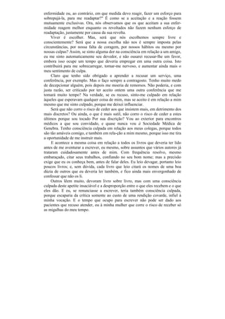 enfermidade ou, ao contrário, em que medida devo reagir, fazer um esforço para
sobrepujá-la, para me readaptar?" É como se a aceitação e a reação fossem
mutuamente exclusivas. Ora, nós observamos que os que aceitam a sua enfer-
midade reagem melhor enquanto os revoltados não fazem nenhum esforço de
readaptação, justamente por causa da sua revolta.
     Viver é escolher. Mas, será que nós escolhemos sempre livre e
conscientemente? Será que a nossa escolha não nos é sempre imposta pelas
circunstâncias, por nossa falta de coragem, por nossos hábitos ou mesmo por
nossas culpas? Assim, se sinto alguma dor na consciência em relação a um amigo,
eu me sinto automaticamente seu devedor, e não ousarei recusar-lhe um favor,
embora isso ocupe um tempo que deveria empregar em uma outra coisa. Isto
contribuirá para me sobrecarregar, tornar-me nervoso, e aumentar ainda mais o
meu sentimento de culpa.
     Claro que tenho sido obrigado a aprender a recusar um serviço, uma
conferência, por exemplo. Mas o faço sempre a contragosto. Tenho muito medo
de decepcionar alguém, pois depois me moeria de remorsos. Não poderia, e com
justa razão, ser criticado por ter aceito ontem uma outra conferência que me
tomará muito tempo? Na verdade, se eu recuso, sinto-me culpado em relação
àqueles que esperavam qualquer coisa de mim, mas se aceito é em relação a mim
mesmo que me sinto culpado, porque me deixei influenciar.
     Será que não corro o risco de ceder aos que insistem mais, em detrimento dos
mais discretos? Ou ainda, o que é mais sutil, não corro o risco de ceder a estes
últimos porque sou tocado Por sua discrição? Vou ao exterior para encontros
médicos a que sou convidado, e quase nunca vou à Sociedade Médica de
Genebra. Tenho consciência culpada em relação aos meus colegas, porque todos
são tão amáveis comigo, e também em rela-ção a mim mesmo, porque isso me tira
a oportunidade de me instruir mais.
     E acontece a mesma coisa em relação a todos os livros que deveria ter lido
antes de me aventurar a escrever, eu mesmo, sobre assuntos que vários autores já
trataram cuidadosamente antes de mim. Com frequência resolvo, mesmo
embaraçado, citar seus trabalhos, confiando no seu bom nome; mas a precisão
exige que eu os conheça bem, antes de falar deles. Eu leio devagar, portanto leio
poucos livros; e, sem dúvida, cada livro que leio citará os nomes de uma boa
dúzia de outros que eu deveria ler também, e fico ainda mais envergonhado de
confessar que não os li.
     Outros lêem muito, devoram livro sobre livro, mas com uma consciência
culpada deste apetite insaciável e a desproporção entre o que eles recebem e o que
eles dão. E eu, se renunciasse a escrever, teria também consciência culpada,
porque escaparia da crítica somente ao custo de uma rendição covarde, infiel à
minha vocação. E o tempo que ocupo para escrever não pode ser dado aos
pacientes que recuso atender, ou à minha mulher que corre o risco de receber só
as migalhas do meu tempo.
 