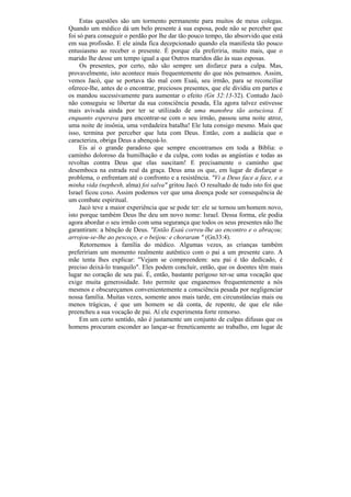 Estas questões são um tormento permanente para muitos de meus colegas.
Quando um médico dá um belo presente à sua esposa, pode não se perceber que
foi só para conseguir o perdão por lhe dar tão pouco tempo, tão absorvido que está
em sua profissão. E ele ainda fica decepcionado quando ela manifesta tão pouco
entusiasmo ao receber o presente. É porque ela preferiria, muito mais, que o
marido lhe desse um tempo igual a que Outros maridos dão às suas esposas.
     Os presentes, por certo, não são sempre um disfarce para a culpa. Mas,
provavelmente, isto acontece mais frequentemente do que nós pensamos. Assim,
vemos Jacó, que se portava tão mal com Esaú, seu irmão, para se reconciliar
oferece-lhe, antes de o encontrar, preciosos presentes, que ele dividiu em partes e
os mandou sucessivamente para aumentar o efeito (Gn 32:13-32). Contudo Jacó
não conseguiu se libertar da sua consciência pesada, Ela agora talvez estivesse
mais avivada ainda por ter se utilizado de uma manobra tão astuciosa. E
enquanto esperava para encontrar-se com o seu irmão, passou uma noite atroz,
uma noite de insônia, uma verdadeira batalha! Ele luta consigo mesmo. Mais que
isso, termina por perceber que luta com Deus. Então, com a audácia que o
caracteriza, obriga Deus a abençoá-lo.
     Eis aí o grande paradoxo que sempre encontramos em toda a Bíblia: o
caminho doloroso da humilhação e da culpa, com todas as angústias e todas as
revoltas contra Deus que elas suscitam! E precisamente o caminho que
desemboca na estrada real da graça. Deus ama os que, em lugar de disfarçar o
problema, o enfrentam até o confronto e a resistência. "Vi a Deus face a face, e a
minha vida (nephesh, alma) foi salva" gritou Jacó. O resultado de tudo isto foi que
Israel ficou coxo. Assim podemos ver que uma doença pode ser consequência de
um combate espiritual.
     Jacó teve a maior experiência que se pode ter: ele se tornou um homem novo,
isto porque também Deus lhe deu um novo nome: Israel. Dessa forma, ele podia
agora abordar o seu irmão com uma segurança que todos os seus presentes não lhe
garantiram: a bênção de Deus. "Então Esaú correu-lhe ao encontro e o abraçou;
arrojou-se-lhe ao pescoço, e o beijou: e choraram " (Gn33:4).
     Retornemos à família do médico. Algumas vezes, as crianças também
prefeririam um momento realmente autêntico com o pai a um presente caro. A
mãe tenta lhes explicar: "Vejam se compreendem: seu pai é tão dedicado, é
preciso deixá-lo tranquilo". Eles podem concluir, então, que os doentes têm mais
lugar no coração de seu pai. É, então, bastante perigoso ter-se uma vocação que
exige muita generosidade. Isto permite que enganemos frequentemente a nós
mesmos e obscureçamos convenientemente a consciência pesada por negligenciar
nossa família. Muitas vezes, somente anos mais tarde, em circunstâncias mais ou
menos trágicas, é que um homem se dá conta, de repente, de que ele não
preencheu a sua vocação de pai. Aí ele experimenta forte remorso.
     Em um certo sentido, não é justamente um conjunto de culpas difusas que os
homens procuram esconder ao lançar-se freneticamente ao trabalho, em lugar de
 