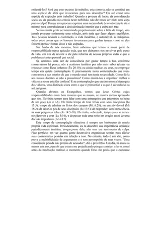 enfrentá-los? Será que este excesso de trabalho, esta correria, não se constitui em
uma espécie de álibi que invocamos para nos desculpar? Ou até como uma
espécie de expiação pelo trabalho? Quando a procura do lucro, da consideração
social ou da gratidão nos enrola neste turbilhão, não devemos ver nisto uma capa
para a culpa? Porque esta procura exprime uma necessidade de revalorização de si
mesmo para contrabalançar a desvalorização interior que a culpa nos traz.
    Vemos muita gente se lamentando perpetuamente sobre a falta de tempo, sem
jamais procurar seriamente uma solução, pois teria que fazer alguns sacrifícios.
Tais pessoas acusam a civilização, a vida moderna, o automóvel, as máquinas,
todas estas coisas que os homens inventaram para ganhar tempo, como se elas
fossem apenas vítimas disso e não culpadas.
    No fundo de nós mesmos, bem sabemos que temos a nossa parte de
responsabilidade nessa agitação toda, que nos deixamos nos envolver pelo curso
da vida, em vez de resistir a ele pela reforma de nossas próprias vidas e que o
problema é antes pessoal que social.
    Se sentimos uma dor de consciência por gastar tempo à toa, conforme
conversamos há pouco, nós a sentimos também por não mais saber relaxar ou
repousar como Deus ordenou (Êx 20:10); ou ainda meditar, ou orar, ou empregar
tempo em quieta contemplação. É precisamente nesta contemplação que reen-
contramos a paz interior de que o mundo atual tem tanta necessidade. Como dá-la
aos nossos doentes se não a possuímos? Como ensiná-los a organizar melhor a
vida se a nossa está tão confusa? É na contemplação que encontramos a hierarquia
dos valores, uma distinção clara entre o que é primordial e o que é secundário ou
até perigoso.
    Quando abrimos os Evangelhos, vemos que Jesus Cristo, cujas
responsabilidades eram bem maiores que as nossas, se mostra menos apressado
que nós. Ele tinha tempo para falar com uma estrangeira que encontrou na beira
de um poço (Jo 4:1-6). Ele linha tempo de tirar férias com seus discípulos (Jo
13:5), tempo de admirar os lírios dos campos (Mt 6:28), ou um pôr-do-sol (Mt
16:2); de lavar os pés de seus discípulos (Jo 13:5); de responder, sem impaciência,
às suas perguntas tolas (Jo 14:5-10). Ele tinha, sobretudo, tempo para se retirar
nos desertos e orar (Lc 5:16), e de passar toda uma noite em oração antes de uma
decisão importante (Lc 6:12).
    Este tempo de contemplação silenciosa é sempre um barômetro de minha
própria vida espiritual. Periodicamente, eu re-descubro sua importância decisiva;
periodicamente também, es-queço-me dela, não sem um sentimento de culpa.
Fico perplexo em ver quanta gente desenvolve engenhosas teorias para aliviar
suas consciências pesadas em relação a isso. No entanto, tudo é em vão, como
prova a multiplicidade de argumentos e o tom peremptório de suas vozes. "Uma
consciência pesada não precisa de acusador", diz o provérbio. Um dia, há mais ou
menos um ano, percebi que estava me prejudicando porque comecei a ler o jornal
antes da meditação matinal, o momento quando Deus me pedia que o escutasse
 