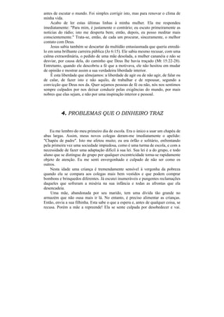 antes de escutar o mundo. Foi simples corrigir isto, mas para renovar o clima de
minha vida.
    Acabo de ler estas últimas linhas à minha mulher. Ela me respondeu
imediatamente: "Para mim, é justamente o contrário; eu escuto primeiramente as
notícias do rádio; isto me desperta bem; então, depois, eu posso meditar mais
conscientemente." Trata-se, então, de cada um procurar, sinceramente, o melhor
contato com Deus.
    Jesus sabia também se descartar da multidão entusiasmada que queria enredá-
lo em uma brilhante carreira pública (Jo 6:15). Ele sabia mesmo recusar, com uma
calma extraordinária, o pedido de uma mãe desolada, a mulher cananéia e não se
desviar, por causa dela, do caminho que Deus lhe havia traçado (Mt 15:22-28).
Entretanto, quando ele descobriu a fé que a motivava, ele não hesitou em mudar
de opinião e mostrar assim a sua verdadeira liberdade interior.
    É esta liberdade que almejamos: a liberdade de agir ou de não agir, de falar ou
de calar, de fazer isto e não aquilo, de trabalhar e de repousar, segundo a
convicção que Deus nos da. Quer sejamos pessoas de fé ou não, nós nos sentimos
sempre culpados por nos deixar conduzir pelas exigências do mundo, por mais
nobres que elas sejam, e não por uma inspiração interior e pessoal.



          4. PROBLEMAS QUE O DINHEIRO TRAZ


    Eu me lembro do meu primeiro dia de escola. Era o único a usar um chapéu de
abas largas. Assim, meus novos colegas deram-me imediatamente o apelido:
"Chapéu de padre". Isto me afetou muito; eu era órfão e solitário, enfrentando
pela primeira vez uma sociedade impiedosa, como é uma turma de escola, e com a
necessidade de fazer uma adaptação difícil à sua lei. Sua lei é a do grupo, e todo
aluno que se distingue do grupo por qualquer excentricidade torna-se rapidamente
objeto de atenção. Eu me senti envergonhado e culpado de não ser como os
outros.
    Nesta idade uma criança é tremendamente sensível à vergonha da pobreza
quando ela se compara aos colegas mais bem vestidos e que podem comprar
bombons e brinquedos diferentes. Já escutei inumeráveis e pungentes reclamações
daqueles que sofreram a miséria na sua infância e todas as afrontas que ela
desencadeia.
    Uma mãe, abandonada por seu marido, tem uma dívida tão grande no
armazém que não ousa mais ir lá. No entanto, é preciso alimentar as crianças.
Então, envia a sua filhinha. Esta sabe o que a espera e, antes de qualquer coisa, se
recusa. Porém a mãe a repreende! Ela se sente culpada por desobedecer e vai.
 