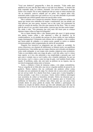 "Você tem dinheiro?" pergunta-lhe o dono do armazém. "Volte então para
apanhá-lo em casa; não lhe darei nada se você não tiver dinheiro." A menina não
pode responder nada; vai embora, chorando. Um terrível sentimento de culpa
enche o seu coração. Ela se sente culpada por não ser como as outras meninas que
vão ao armazém; sente-se culpada por ser pobre. Ela vagueia pelas ruas,
remoendo ainda a culpa atroz que sentirá ao ver a sua mãe chorando ou prevendo
a repreensão que sofrerá quando entrar em casa de mãos vazias.
     Não é somente com o homem do armazém. Mesmo as generosas mulheres da
igreja que trazem seus embrulhos de roupas e mantimentos, por sua atitude, por
suas palavras, por seus gestos, incutem, sem se dar conta, mil sentimentos de
culpa no coração da menina. Elas têm uma maneira de lhe dizer: "Não vá comer
tudo de uma só vez; sua mãe é muito pobre, é preciso que isto dure muito tempo".
Ou, ainda, à mãe: "Nós pensamos que seria mais útil trazer para as crianças
algumas roupas velhas no lugar de brinquedos".
     Isto se repete durante toda a vida. Quanta gente não ousa ir à igreja porque
têm apenas roupas velhas e não suportam o olhar de desprezo, ou de
condescendência, ou de piedade das pessoas de classe média em suas melhores
roupas domingueiras! Certamente estes últimos são os culpados, e não os pobres
que fazem papel de culpados e se sentem assim, quando os outros os saúdam
cerimoniosamente, todos compenetrados do mérito de sua piedade.
     Ninguém fica insensível ao julgamento que nos espera na sociedade. Se
somos silenciosos, nos chamam de indiferentes; se falamos muito, nos qualificam
de pretenciosos. Uma mulher que use roupas clássicas será criticada com desprezo
como sendo antiquada; se usa roupas mais ousadas, julgam-na uma aventureira.
Todos os convidados estão com roupa de gala, e você não sabia; você é o único
traje esporte: se é rico, eles admirarão a sua simplicidade e pensarão que você
quis estar à vontade; mas se você é pobre, eles o tratarão rudemente. Se, por um
erro inverso, você é o único a estar em traje de gala, você também ficará emba-
raçado. O problema, então, não está tanto na pobreza ou na riqueza, mas na
inevitável comparação mútua entre os homens.
     Assim, o dinheiro é fonte de inúmeras culpas, e de culpas contraditórias.
Tem-se vergonha de ter falta dele; mas tem-se vergonha também de possuí-lo, de
ganhá-lo. Muitos médicos têm me confessado não poderem cobrar contas
elevadas sem um sentimento de culpa. Se o doente não se curou está-se cobrando
por um serviço inútil. Se o doente ficou bom, é quase pior: é como barganhar o
serviço prestado, o que eleva o seu preço. Assim, muitos médicos encarregam
suas secretárias de cobrar os honorários elevados. Outros me disseram que se
tornaram médicos missionários ou médicos de empresas para se livrarem dos
problemas de honorários, ou abriram uma clínica para que seu preço fosse
incluído dentro do preço global da estadia. Daí também a participação dos
médicos na criação de tabelas oficiais que têm sido adotadas para todo tipo de
tratamento. Isto os livra de toda responsabilidade pessoal na fixação de seus ho-
 