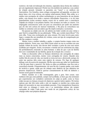 norários e de toda reivindicação dos doentes, separados dessa forma dos médicos
por um regulamento impessoal. Porém isso tira também da medicina o seu caráter
de relação pessoal, tornando os pacientes em "casos" e os médicos em
funcionários. Em Genebra, meus colegas conseguiram salvaguardar, ao preço de
duras lutas e de vivas críticas, um regime relativamente liberal. Mas então, se o
médico tem escrúpulos de cobrar normalmente os seus honorários de um doente
pobre, cuja doença leva ainda a maiores dificuldades financeiras, e se ele trata
gratuitamente (como acontece muitas vezes) ele se sentirá com a consciência
culpada em relação à sua própria família. Isto acontece em todos os setores. Um
empregado consciencioso sente um peso na consciência por pedir um aumento
que ele não tem certeza de merecer totalmente, e lhe pesa na consciência sua
mulher se contentar com um salário que lhe impõe restrições e economias.
    Ele passeia na cidade com ela: ela admira um lindo vestido em uma vitrine e
quer fazê-lo compartilhar de sua admiração: "Olhe, que vestido maravilhoso!" Ele
nem olha. Toma esta exclamação por uma censura. Ele tenta levá-la para outro
lugar e compra-lhe um ramalhete de violetas, como um tipo de compensação por
não lhe comprar o vestido.
     Muitas vezes a mulher trabalha e ganha, e compra bonitas roupas como seu
próprio dinheiro. Neste caso, seus filhos ficam soltos na rua ou sozinhos em casa
quando voltam da escola; eles devem abrir sozinhos a porta da casa sem serem
acolhidos por ninguém. Assim, novamente o marido tem um sentimento de culpa,
tão profundamente enraizado na alma humana: a idéia de que o pai de família
deve ser o sustentador de sua família, apesar da evolução dos costumes.
    Todas as discussões sobre as finanças domésticas são carregadas de culpas
mais ou menos conscientes, muitas vezes carregadas de veneno. Quando uma
mulher fala do custo de vida, seu marido se torna nervoso e aborrecido, porque ele
sente nas queixas dela como uma espécie de censura. Ele foge de qualquer
diálogo com ela acerca do orçamento. Dá-lhe uma soma que saber ser insuficiente
e lhe diz para fazer o possível. Ele fecha os olhos ao problema, mas fica com a
consciência doendo. Frequentemente, ele nem lhe diz o quanto ganha, com medo
de incitá-la a gastar, ainda que ele esbanje mais dinheiro do que admitiria em
prazeres desprezíveis. Pode-se queixar constantemente de falta de dinheiro e
mesmo assim gastá-lo tolamente.
    Outros maridos só o dão resmungando, gota a gota. Sem cessar, suas
mulheres têm que estar pedindo, sempre mal acolhidas, se bem que elas terminam
por experimentar um verdadeiro sentimento de culpa ao pedir, como se fosse
culpa sua que as crianças cresçam tão depressa e gastem tantos sapatos. Há muitas
esposas que não têm outra saída a não ser enganar os maridos nas contas para
dispor do necessário às suas necessidades pessoais. Uma transparência financeira
total entre os cônjuges é muito rara e as mentirinhas mútuas são sempre
carregadas de culpa. Cada parte tem medo de um julgamento crítico de seu
cônjuge sobre suas próprias despesas.
 