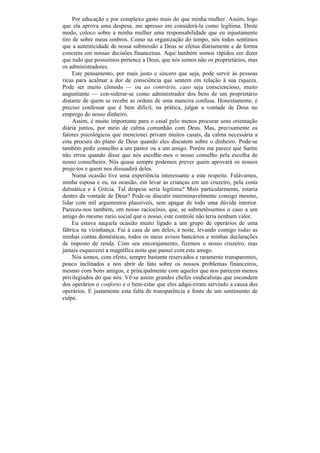 Por educação e por complexo gasto mais do que minha mulher. Assim, logo
que ela aprova uma despesa, me apresso em considerá-la como legítima. Deste
modo, coloco sobre a minha mulher uma responsabilidade que eu injustamente
tiro de sobre meus ombros. Como na organização do tempo, nós todos sentimos
que a autenticidade de nossa submissão a Deus se efetua diariamente e de forma
concreta em nossas decisões financeiras. Aqui também somos rápidos em dizer
que tudo que possuímos pertence a Deus, que nós somos não os proprietários, mas
os administradores.
     Este pensamento, por mais justo e sincero que seja, pode servir às pessoas
ricas para acalmar a dor de consciência que sentem em relação à sua riqueza.
Pode ser muito cômodo — ou ao contrário, caso seja consciencioso, muito
angustiante — con-siderar-se como administrador dos bens de um proprietário
distante de quem se recebe as ordens de uma maneira confusa. Honestamente, é
preciso confessar que é bem difícil, na prática, julgar a vontade de Deus no
emprego do nosso dinheiro.
     Assim, é muito importante para o casal pelo menos procurar uma orientação
diária juntos, por meio de calma comunhão com Deus. Mas, precisamente os
fatores psicológicos que mencionei privam muitos casais, da calma necessária a
esta procura do plano de Deus quando eles discutem sobre o dinheiro. Pode-se
também pedir conselho a um pastor ou a um amigo. Porém me parece que Sartre
não errou quando disse que nós escolhe-mos o nosso conselho pela escolha de
nosso conselheiro. Nós quase sempre podemos prever quem aprovará os nossos
proje-tos e quem nos dissuadirá deles.
     Numa ocasião tive uma experiência interessante a este respeito. Falávamos,
minha esposa e eu, na ocasião, em levar as crianças em um cruzeiro, pela costa
dalmática e à Grécia. Tal despesa seria legítima? Mais particularmente, estaria
dentro da vontade de Deus? Pode-se discutir interminavelmente consigo mesmo,
lidar com mil argumentos plausíveis, sem apagar de todo uma dúvida interior.
Pareceu-nos também, em nosso raciocínio, que, se submetêssemos o caso a um
amigo do mesmo meio social que o nosso, este controle não teria nenhum valor.
     Eu estava naquela ocasião muito ligado a um grupo de operários de uma
fábrica na vizinhança. Fui à casa de um deles, à noite, levando comigo todas as
minhas contas domésticas, todos os meus avisos bancários e minhas declarações
de imposto de renda. Com seu encorajamento, fizemos o nosso cruzeiro, mas
jamais esquecerei a magnífica noite que passei com este amigo.
     Nós somos, com efeito, sempre bastante reservados e raramente transparentes,
pouco inclinados a nos abrir de fato sobre os nossos problemas financeiros,
mesmo com bons amigos, e principalmente com aqueles que nos parecem menos
privilegiados do que nós. Vê-se assim grandes chefes sindicalistas que escondem
dos operários o conforto e o bem-estar que eles adqui-riram servindo a causa dos
operários. E justamente esta falta de transparência a fonte de um sentimento de
culpa.
 