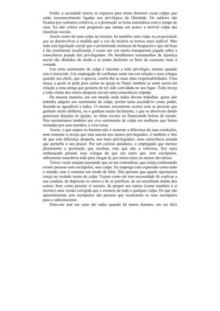 Então, a sociedade inteira se organiza para tentar diminuir essas culpas que
estão inexoravelmente ligadas aos privilégios da liberdade. Os salários são
fixados por contratos coletivos, e a promoção se torna automática com o tempo de
casa. Eu não critico este progresso que atenua um pouco a terrível culpa das
injustiças sociais.
    Assim como há uma culpa na miséria, há também uma culpa na propriedade
que se desenvolveu à medida que a voz da miséria se tornou mais audível. Mas
toda esta legislação social que o proletariado arrancou da burguesia e que até hoje
é tão cruelmente insuficiente, é como um véu muito transparente jogado sobre a
consciência pesada dos privilegiados. Os barulhentos testemunhos da injustiça
social são abafados de modo a se poder desfrutar os bens de consumo mais à
vontade.
    Um certo sentimento de culpa é inerente a todo privilégio, mesmo quando
este é merecido. Um empregado de confiança sente isto em relação a seus colegas
quando seu chefe, que o aprecia, confia-lhe as mais altas responsabilidades. Uma
moça, a quem se pede para cantar na igreja no Natal, também se sente assim em
relação a uma amiga que gostaria de ter sido convidada no seu lugar. Toda inveja
e todo ciúme dos outros desperta em nós uma consciência culpada.
    Da mesma maneira, em um mundo onde todos devem trabalhar, quem não
trabalha adquire um sentimento de culpa; porém tenta escondê-lo como puder,
fazendo-se agradável a todos. O mesmo mecanismo ocorre com as pessoas que
ganham muito dinheiro, ou o ganham muito facilmente, e que se absolvem dando
generosas doações às igrejas, às obras sociais ou financiando bolsas de estudo.
Nós encontramos também um vivo sentimento de culpa em mulheres que foram
mimadas por seus maridos, e vice-versa.
    Assim, o que separa os homens não é somente a diferença de suas condições,
nem somente a inveja que esta suscita nos menos privilegiados, é também o fato
de que esta diferença desperta, nos mais privilegiados, uma consciência pesada
que perturba o seu prazer. Por um curioso paradoxo, o empregado que merece
plenamente a promoção que recebeu, mas que não a solicitou, fica mais
embaraçado perante seus colegas do que um outro que, sem escrúpulos,
sabiamente manobrou tudo para chegar lá, por meios mais ou menos duvidosos.
    Talvez vocês estejam pensando que eu me contradisse, que esteja confessando
existir pessoas sem escrúpulos, sem culpa. Eu emprego esta expressão como todo
o mundo, mas é somente um modo de falar. Não pensem que aquele oportunista
esteja na verdade isento de culpa. Vejam como ele tem necessidade de explicar a
sua conduta, de depreciar os outros e de se justificar, de ser acreditado diante dos
outros, bem como perante si mesmo, de propor aos outros (como também a si
mesmo) uma versão corrigida que o exonera de toda e qualquer culpa. Os que são
aparentemente sem escrúpulos são pessoas que recalcaram os seus escrúpulos
para o subconsciente.
    Sinto-me mal em estar tão sadio quando há tantos doentes; em ser feliz
 