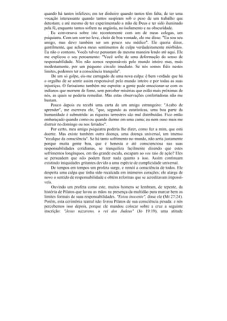 quando há tantos infelizes; em ter dinheiro quando tantos têm falta; de ter uma
vocação interessante quando tantos suspiram sob o peso de um trabalho que
detestam; e até mesmo de ter experimentado a mão de Deus e ter sido iluminado
pela fé, enquanto tantos sofrem na angústia, no isolamento e na obscuridade.
    Eu conversava sobre isto recentemente com um de meus colegas, um
psiquiatra. Com um sorriso leve, cheio de boa vontade, ele me disse: "Eu sou seu
amigo, mas devo também ser um pouco seu médico". Ele queria dizer,
gentilmente, que achava meus sentimentos de culpa verdadeiramente mórbidos.
Eu não o contesto. Vocês talvez pensaram da mesma maneira lendo até aqui. Ele
me explicou o seu pensamento: "Você sofre de uma deformação do senso de
responsabilidade. Nós não somos responsáveis pelo mundo inteiro mas, mais
modestamente, por um pequeno círculo imediato. Se nós somos fiéis nestes
limites, podemos ter a consciência tranquila".
     De um só golpe, eis-me carregado de uma nova culpa: é bem verdade que há
o orgulho de se sentir assim responsável pelo mundo inteiro e por todas as suas
injustiças. O farisaísmo também me espreita: a gente pode emocionar-se com os
indianos que morrem de fome, sem perceber misérias que estão mais próximas de
nós, as quais se poderia remediar. Mas estas observações confortadoras não me
bastam.
    Pouco depois eu recebi uma carta de um amigo estrangeiro: "Acabo de
aprender", me escreveu ele, "que, segundo as estatísticas, uma boa parte da
humanidade é subnutrida: as riquezas terrestres são mal distribuídas. Fico então
embaraçado quando como ou quando durmo em uma cama; eu nem ouso mais me
distrair no domingo ou nos feriados".
    Por certo, meu amigo psiquiatra poderia lhe dizer, como fez a mim, que está
doente. Mas existe também outra doença, uma doença universal, um imenso
"recalque da consciência". Se há tanto sofrimento no mundo, não seria justamente
porque muita gente boa, que é honesta e até conscienciosa nas suas
responsabilidades cotidianas, se tranquiliza facilmente dizendo que estes
sofrimentos longínquos, em tão grande escala, escapam ao seu raio de ação? Eles
se persuadem que não podem fazer nada quanto a isso. Assim continuam
existindo iniquidades gritantes devido a uma espécie de cumplicidade universal.
    De tempos em tempos um profeta surge, e remói a consciência de todos. Ele
desperta uma culpa que tinha sido recalcada em inúmeros corações; ele alarga de
novo o sentido de responsabilidade e obtém reformas que se acreditavam impossí-
veis.
     Ouvindo um profeta como este, muitos homens se lembram, de repente, da
história de Pilatos que lavou as mãos na presença da multidão para marcar bem os
limites formais de suas responsabilidades. "Estou inocente", disse ele (Mt 27:24).
Porém, esta cerimônia teatral não livrou Pilatos de sua consciência pesada: e nós
percebemos isso depois, porque ele mandou colocar sobre a cruz a seguinte
inscrição: "Jesus nazareno, o rei dos Judeus" (Jo 19:19), uma atitude
 